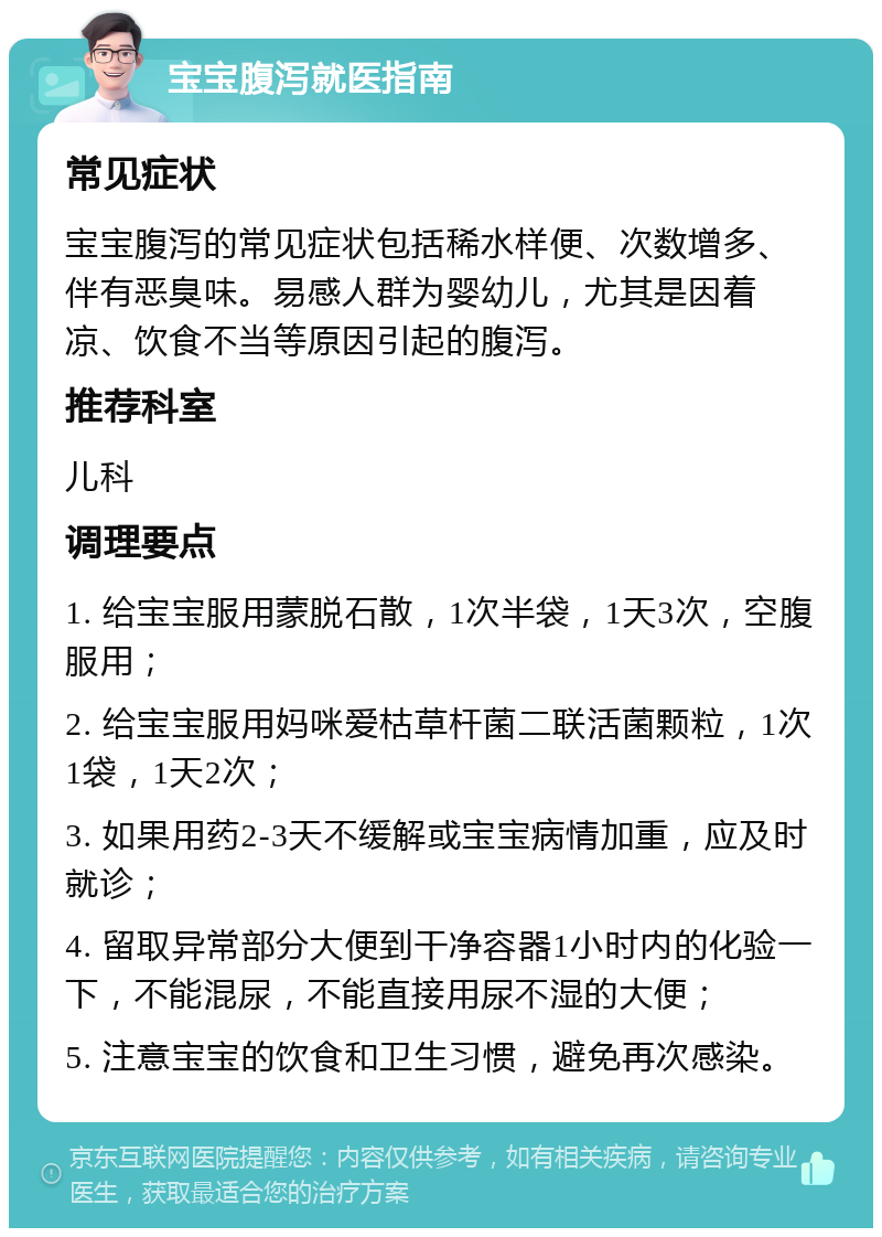 宝宝腹泻就医指南 常见症状 宝宝腹泻的常见症状包括稀水样便、次数增多、伴有恶臭味。易感人群为婴幼儿，尤其是因着凉、饮食不当等原因引起的腹泻。 推荐科室 儿科 调理要点 1. 给宝宝服用蒙脱石散，1次半袋，1天3次，空腹服用； 2. 给宝宝服用妈咪爱枯草杆菌二联活菌颗粒，1次1袋，1天2次； 3. 如果用药2-3天不缓解或宝宝病情加重，应及时就诊； 4. 留取异常部分大便到干净容器1小时内的化验一下，不能混尿，不能直接用尿不湿的大便； 5. 注意宝宝的饮食和卫生习惯，避免再次感染。