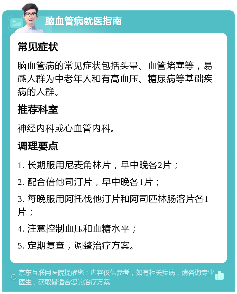 脑血管病就医指南 常见症状 脑血管病的常见症状包括头晕、血管堵塞等，易感人群为中老年人和有高血压、糖尿病等基础疾病的人群。 推荐科室 神经内科或心血管内科。 调理要点 1. 长期服用尼麦角林片，早中晚各2片； 2. 配合倍他司汀片，早中晚各1片； 3. 每晚服用阿托伐他汀片和阿司匹林肠溶片各1片； 4. 注意控制血压和血糖水平； 5. 定期复查，调整治疗方案。