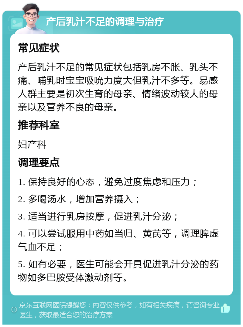 产后乳汁不足的调理与治疗 常见症状 产后乳汁不足的常见症状包括乳房不胀、乳头不痛、哺乳时宝宝吸吮力度大但乳汁不多等。易感人群主要是初次生育的母亲、情绪波动较大的母亲以及营养不良的母亲。 推荐科室 妇产科 调理要点 1. 保持良好的心态，避免过度焦虑和压力； 2. 多喝汤水，增加营养摄入； 3. 适当进行乳房按摩，促进乳汁分泌； 4. 可以尝试服用中药如当归、黄芪等，调理脾虚气血不足； 5. 如有必要，医生可能会开具促进乳汁分泌的药物如多巴胺受体激动剂等。