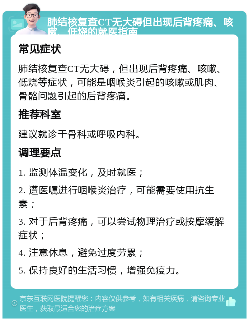 肺结核复查CT无大碍但出现后背疼痛、咳嗽、低烧的就医指南 常见症状 肺结核复查CT无大碍，但出现后背疼痛、咳嗽、低烧等症状，可能是咽喉炎引起的咳嗽或肌肉、骨骼问题引起的后背疼痛。 推荐科室 建议就诊于骨科或呼吸内科。 调理要点 1. 监测体温变化，及时就医； 2. 遵医嘱进行咽喉炎治疗，可能需要使用抗生素； 3. 对于后背疼痛，可以尝试物理治疗或按摩缓解症状； 4. 注意休息，避免过度劳累； 5. 保持良好的生活习惯，增强免疫力。