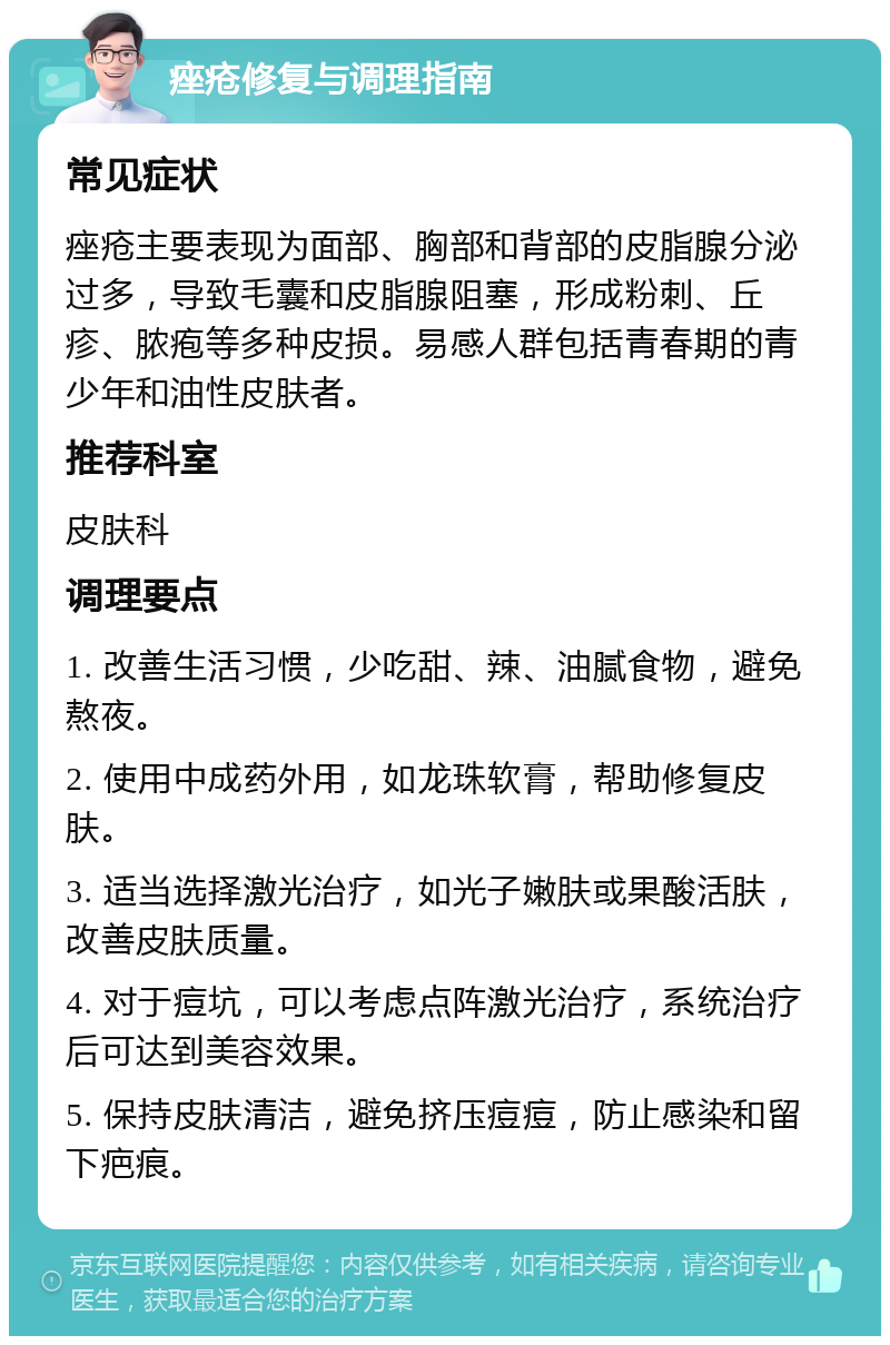 痤疮修复与调理指南 常见症状 痤疮主要表现为面部、胸部和背部的皮脂腺分泌过多，导致毛囊和皮脂腺阻塞，形成粉刺、丘疹、脓疱等多种皮损。易感人群包括青春期的青少年和油性皮肤者。 推荐科室 皮肤科 调理要点 1. 改善生活习惯，少吃甜、辣、油腻食物，避免熬夜。 2. 使用中成药外用，如龙珠软膏，帮助修复皮肤。 3. 适当选择激光治疗，如光子嫩肤或果酸活肤，改善皮肤质量。 4. 对于痘坑，可以考虑点阵激光治疗，系统治疗后可达到美容效果。 5. 保持皮肤清洁，避免挤压痘痘，防止感染和留下疤痕。