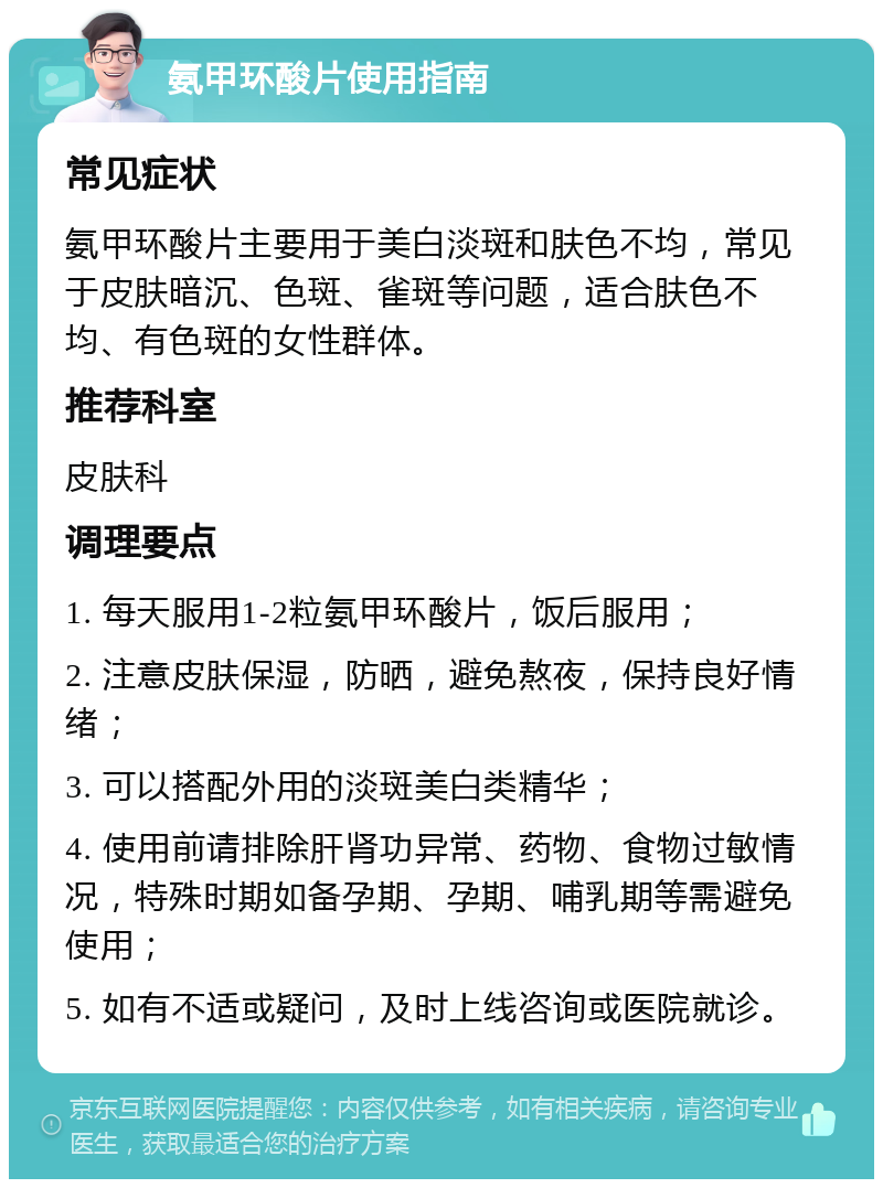 氨甲环酸片使用指南 常见症状 氨甲环酸片主要用于美白淡斑和肤色不均，常见于皮肤暗沉、色斑、雀斑等问题，适合肤色不均、有色斑的女性群体。 推荐科室 皮肤科 调理要点 1. 每天服用1-2粒氨甲环酸片，饭后服用； 2. 注意皮肤保湿，防晒，避免熬夜，保持良好情绪； 3. 可以搭配外用的淡斑美白类精华； 4. 使用前请排除肝肾功异常、药物、食物过敏情况，特殊时期如备孕期、孕期、哺乳期等需避免使用； 5. 如有不适或疑问，及时上线咨询或医院就诊。