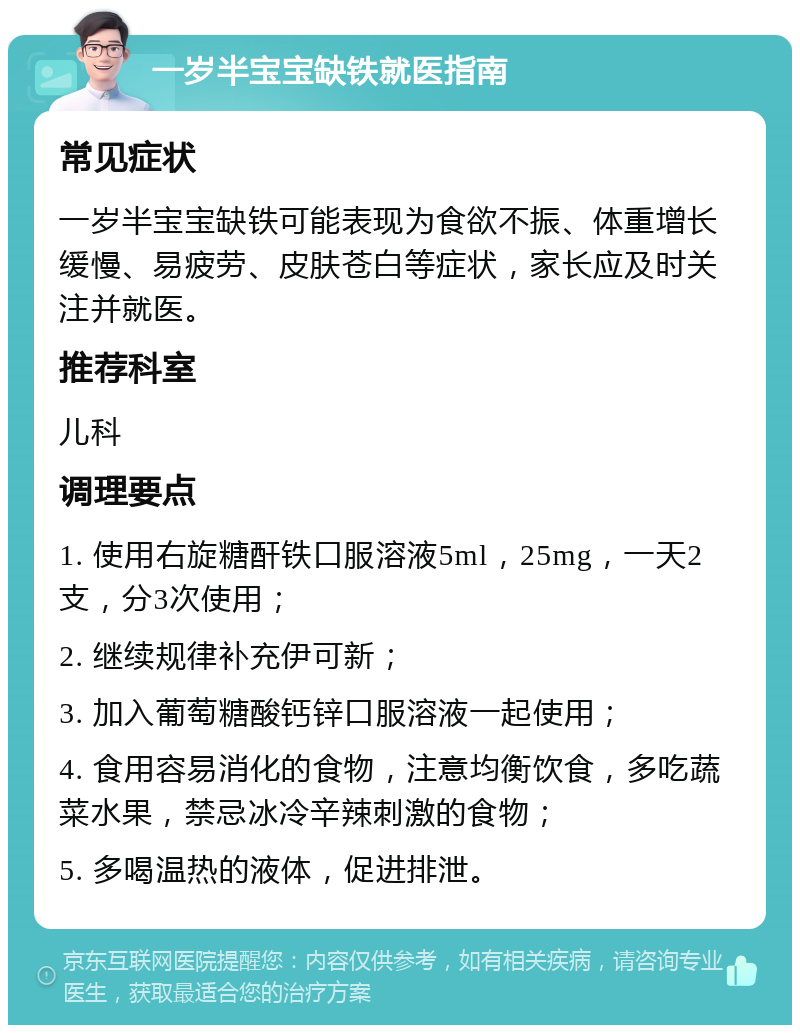 一岁半宝宝缺铁就医指南 常见症状 一岁半宝宝缺铁可能表现为食欲不振、体重增长缓慢、易疲劳、皮肤苍白等症状，家长应及时关注并就医。 推荐科室 儿科 调理要点 1. 使用右旋糖酐铁口服溶液5ml，25mg，一天2支，分3次使用； 2. 继续规律补充伊可新； 3. 加入葡萄糖酸钙锌口服溶液一起使用； 4. 食用容易消化的食物，注意均衡饮食，多吃蔬菜水果，禁忌冰冷辛辣刺激的食物； 5. 多喝温热的液体，促进排泄。