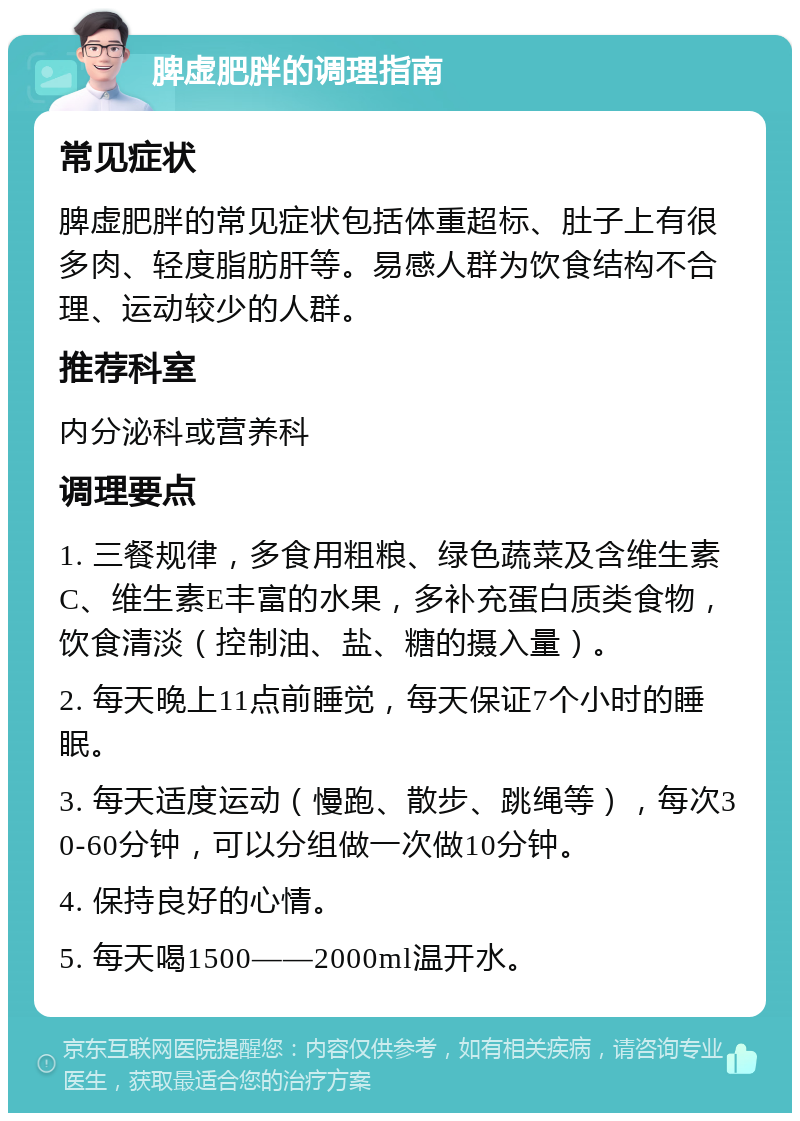 脾虚肥胖的调理指南 常见症状 脾虚肥胖的常见症状包括体重超标、肚子上有很多肉、轻度脂肪肝等。易感人群为饮食结构不合理、运动较少的人群。 推荐科室 内分泌科或营养科 调理要点 1. 三餐规律，多食用粗粮、绿色蔬菜及含维生素C、维生素E丰富的水果，多补充蛋白质类食物，饮食清淡（控制油、盐、糖的摄入量）。 2. 每天晚上11点前睡觉，每天保证7个小时的睡眠。 3. 每天适度运动（慢跑、散步、跳绳等），每次30-60分钟，可以分组做一次做10分钟。 4. 保持良好的心情。 5. 每天喝1500——2000ml温开水。