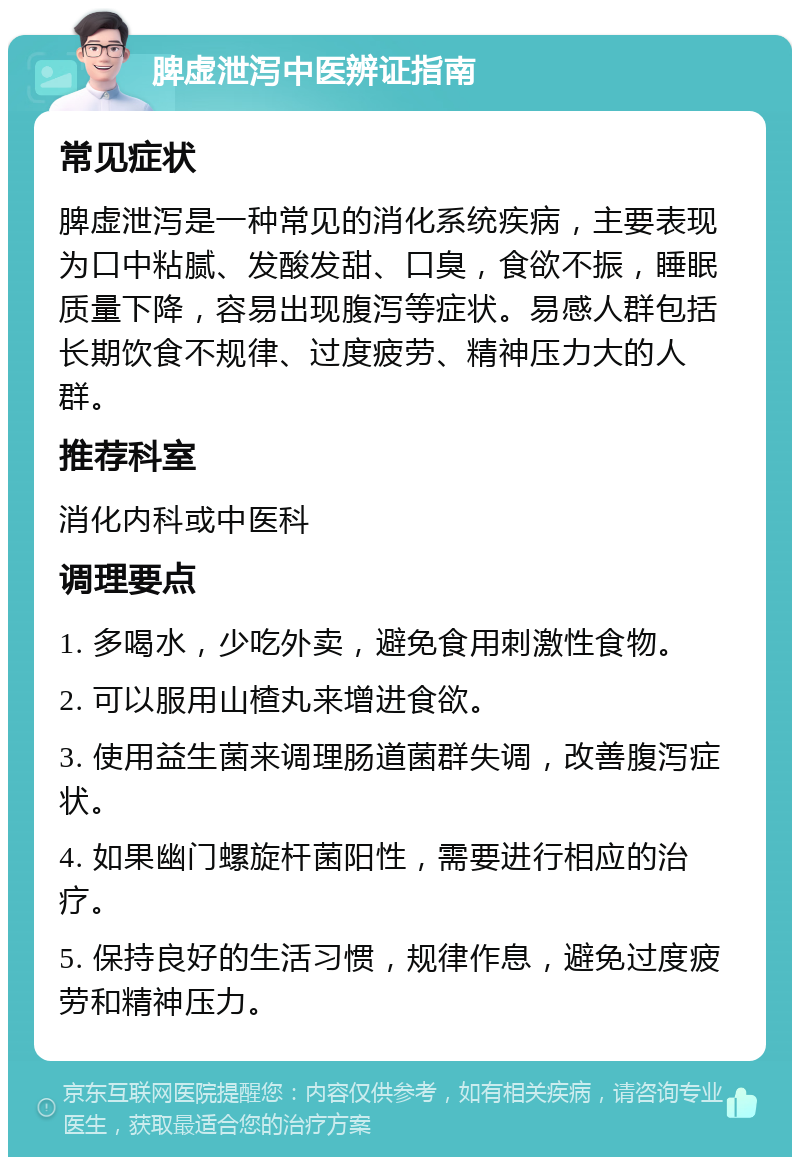 脾虚泄泻中医辨证指南 常见症状 脾虚泄泻是一种常见的消化系统疾病，主要表现为口中粘腻、发酸发甜、口臭，食欲不振，睡眠质量下降，容易出现腹泻等症状。易感人群包括长期饮食不规律、过度疲劳、精神压力大的人群。 推荐科室 消化内科或中医科 调理要点 1. 多喝水，少吃外卖，避免食用刺激性食物。 2. 可以服用山楂丸来增进食欲。 3. 使用益生菌来调理肠道菌群失调，改善腹泻症状。 4. 如果幽门螺旋杆菌阳性，需要进行相应的治疗。 5. 保持良好的生活习惯，规律作息，避免过度疲劳和精神压力。