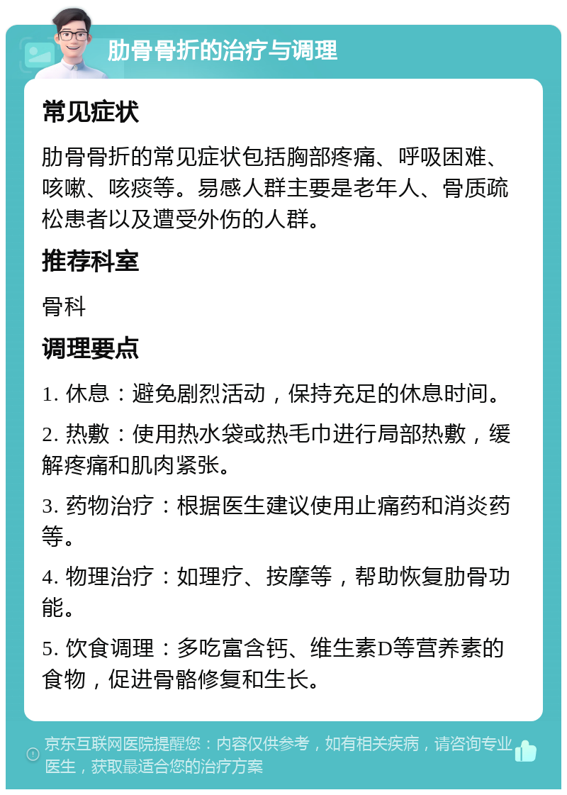 肋骨骨折的治疗与调理 常见症状 肋骨骨折的常见症状包括胸部疼痛、呼吸困难、咳嗽、咳痰等。易感人群主要是老年人、骨质疏松患者以及遭受外伤的人群。 推荐科室 骨科 调理要点 1. 休息：避免剧烈活动，保持充足的休息时间。 2. 热敷：使用热水袋或热毛巾进行局部热敷，缓解疼痛和肌肉紧张。 3. 药物治疗：根据医生建议使用止痛药和消炎药等。 4. 物理治疗：如理疗、按摩等，帮助恢复肋骨功能。 5. 饮食调理：多吃富含钙、维生素D等营养素的食物，促进骨骼修复和生长。