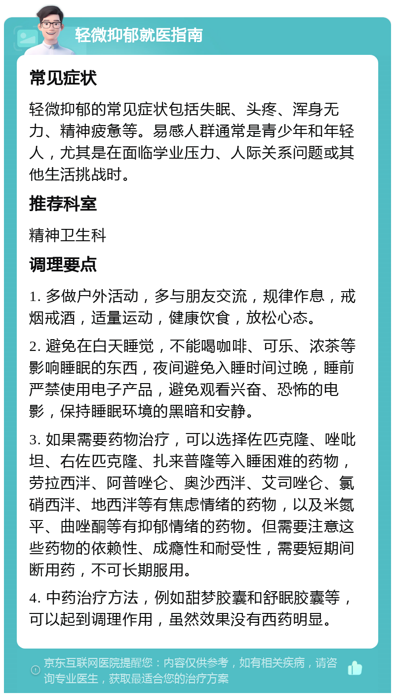 轻微抑郁就医指南 常见症状 轻微抑郁的常见症状包括失眠、头疼、浑身无力、精神疲惫等。易感人群通常是青少年和年轻人，尤其是在面临学业压力、人际关系问题或其他生活挑战时。 推荐科室 精神卫生科 调理要点 1. 多做户外活动，多与朋友交流，规律作息，戒烟戒酒，适量运动，健康饮食，放松心态。 2. 避免在白天睡觉，不能喝咖啡、可乐、浓茶等影响睡眠的东西，夜间避免入睡时间过晚，睡前严禁使用电子产品，避免观看兴奋、恐怖的电影，保持睡眠环境的黑暗和安静。 3. 如果需要药物治疗，可以选择佐匹克隆、唑吡坦、右佐匹克隆、扎来普隆等入睡困难的药物，劳拉西泮、阿普唑仑、奥沙西泮、艾司唑仑、氯硝西泮、地西泮等有焦虑情绪的药物，以及米氮平、曲唑酮等有抑郁情绪的药物。但需要注意这些药物的依赖性、成瘾性和耐受性，需要短期间断用药，不可长期服用。 4. 中药治疗方法，例如甜梦胶囊和舒眠胶囊等，可以起到调理作用，虽然效果没有西药明显。