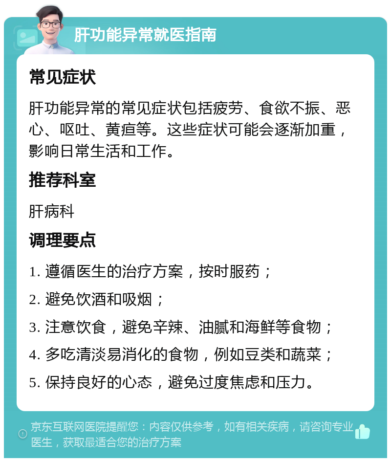 肝功能异常就医指南 常见症状 肝功能异常的常见症状包括疲劳、食欲不振、恶心、呕吐、黄疸等。这些症状可能会逐渐加重，影响日常生活和工作。 推荐科室 肝病科 调理要点 1. 遵循医生的治疗方案，按时服药； 2. 避免饮酒和吸烟； 3. 注意饮食，避免辛辣、油腻和海鲜等食物； 4. 多吃清淡易消化的食物，例如豆类和蔬菜； 5. 保持良好的心态，避免过度焦虑和压力。