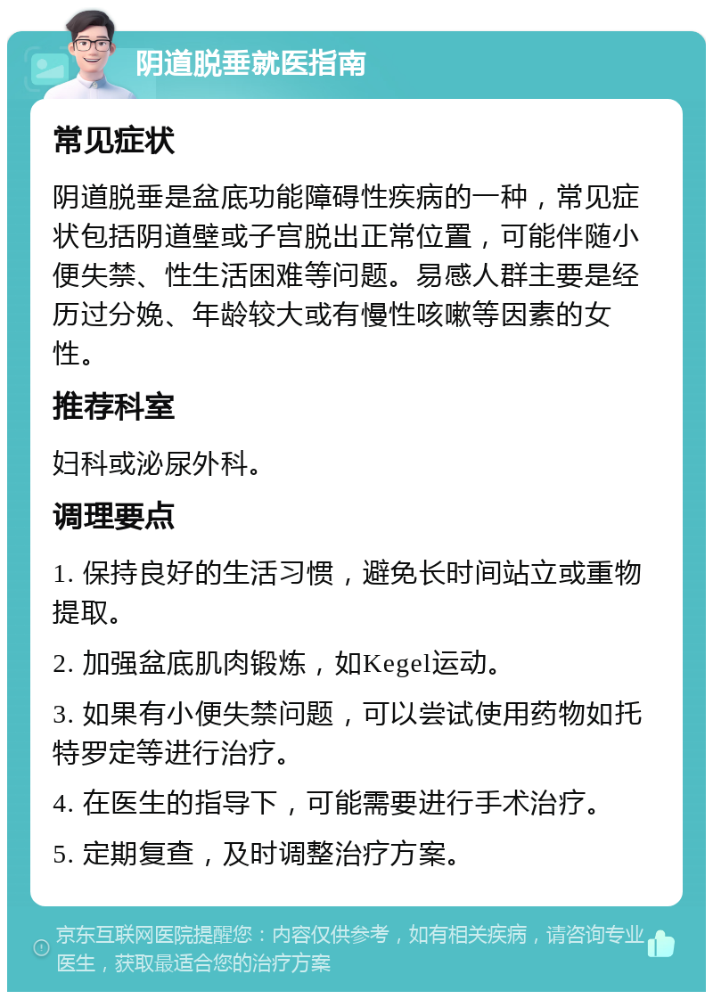 阴道脱垂就医指南 常见症状 阴道脱垂是盆底功能障碍性疾病的一种，常见症状包括阴道壁或子宫脱出正常位置，可能伴随小便失禁、性生活困难等问题。易感人群主要是经历过分娩、年龄较大或有慢性咳嗽等因素的女性。 推荐科室 妇科或泌尿外科。 调理要点 1. 保持良好的生活习惯，避免长时间站立或重物提取。 2. 加强盆底肌肉锻炼，如Kegel运动。 3. 如果有小便失禁问题，可以尝试使用药物如托特罗定等进行治疗。 4. 在医生的指导下，可能需要进行手术治疗。 5. 定期复查，及时调整治疗方案。