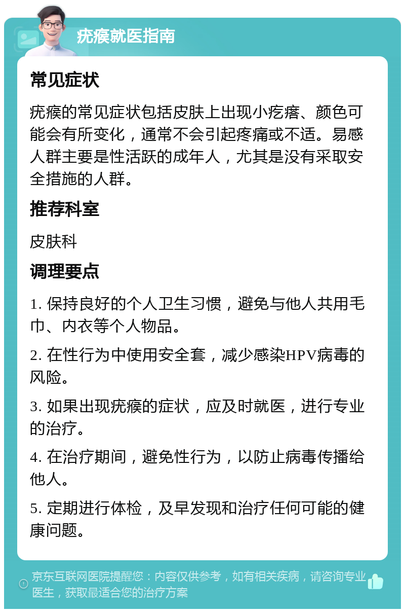 疣瘊就医指南 常见症状 疣瘊的常见症状包括皮肤上出现小疙瘩、颜色可能会有所变化，通常不会引起疼痛或不适。易感人群主要是性活跃的成年人，尤其是没有采取安全措施的人群。 推荐科室 皮肤科 调理要点 1. 保持良好的个人卫生习惯，避免与他人共用毛巾、内衣等个人物品。 2. 在性行为中使用安全套，减少感染HPV病毒的风险。 3. 如果出现疣瘊的症状，应及时就医，进行专业的治疗。 4. 在治疗期间，避免性行为，以防止病毒传播给他人。 5. 定期进行体检，及早发现和治疗任何可能的健康问题。