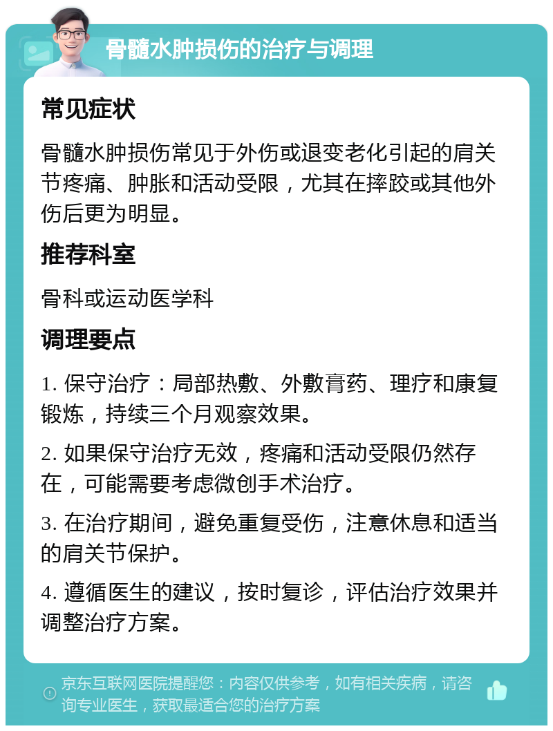 骨髓水肿损伤的治疗与调理 常见症状 骨髓水肿损伤常见于外伤或退变老化引起的肩关节疼痛、肿胀和活动受限，尤其在摔跤或其他外伤后更为明显。 推荐科室 骨科或运动医学科 调理要点 1. 保守治疗：局部热敷、外敷膏药、理疗和康复锻炼，持续三个月观察效果。 2. 如果保守治疗无效，疼痛和活动受限仍然存在，可能需要考虑微创手术治疗。 3. 在治疗期间，避免重复受伤，注意休息和适当的肩关节保护。 4. 遵循医生的建议，按时复诊，评估治疗效果并调整治疗方案。