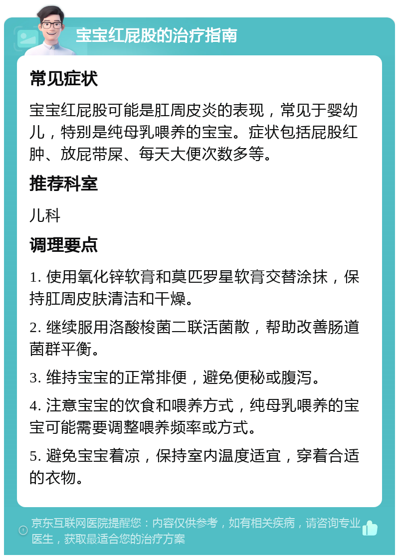 宝宝红屁股的治疗指南 常见症状 宝宝红屁股可能是肛周皮炎的表现，常见于婴幼儿，特别是纯母乳喂养的宝宝。症状包括屁股红肿、放屁带屎、每天大便次数多等。 推荐科室 儿科 调理要点 1. 使用氧化锌软膏和莫匹罗星软膏交替涂抹，保持肛周皮肤清洁和干燥。 2. 继续服用洛酸梭菌二联活菌散，帮助改善肠道菌群平衡。 3. 维持宝宝的正常排便，避免便秘或腹泻。 4. 注意宝宝的饮食和喂养方式，纯母乳喂养的宝宝可能需要调整喂养频率或方式。 5. 避免宝宝着凉，保持室内温度适宜，穿着合适的衣物。