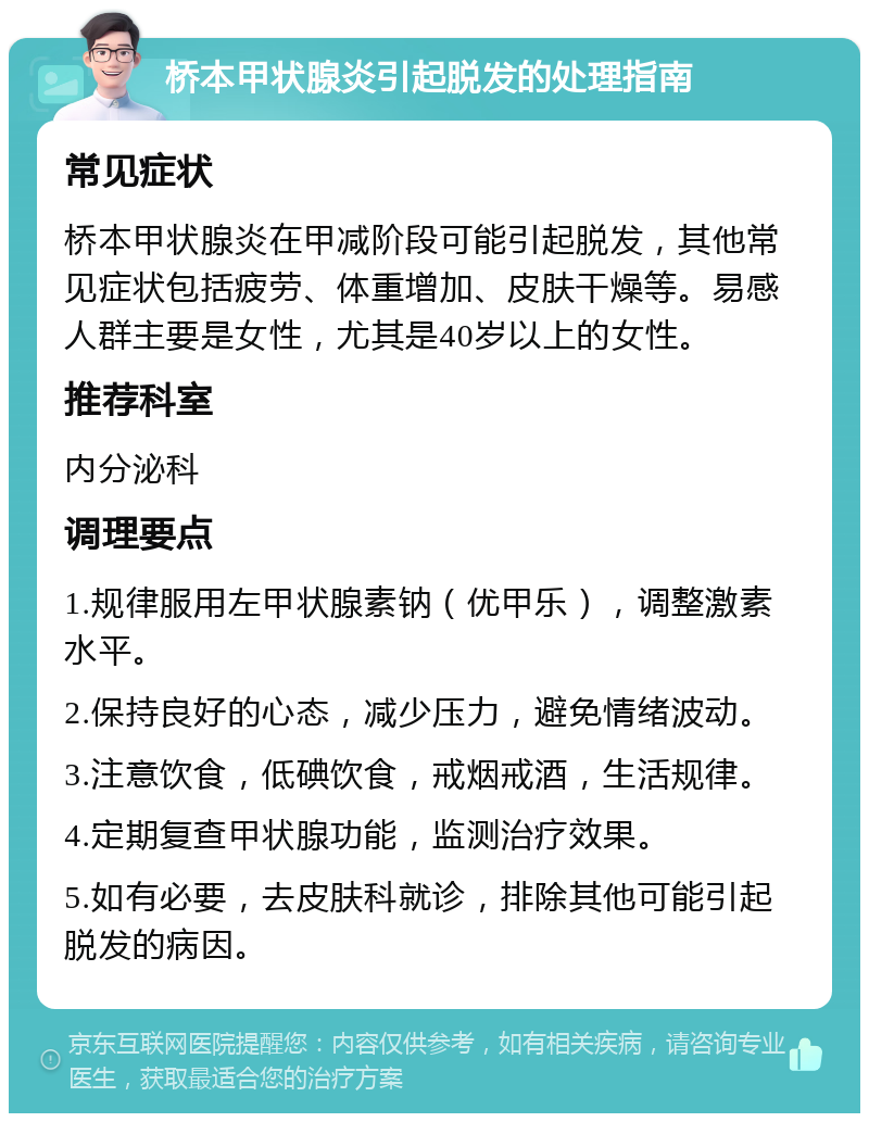 桥本甲状腺炎引起脱发的处理指南 常见症状 桥本甲状腺炎在甲减阶段可能引起脱发，其他常见症状包括疲劳、体重增加、皮肤干燥等。易感人群主要是女性，尤其是40岁以上的女性。 推荐科室 内分泌科 调理要点 1.规律服用左甲状腺素钠（优甲乐），调整激素水平。 2.保持良好的心态，减少压力，避免情绪波动。 3.注意饮食，低碘饮食，戒烟戒酒，生活规律。 4.定期复查甲状腺功能，监测治疗效果。 5.如有必要，去皮肤科就诊，排除其他可能引起脱发的病因。