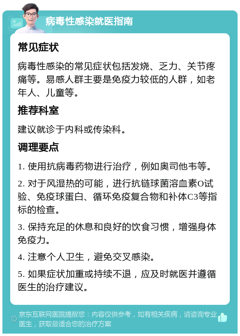 病毒性感染就医指南 常见症状 病毒性感染的常见症状包括发烧、乏力、关节疼痛等。易感人群主要是免疫力较低的人群，如老年人、儿童等。 推荐科室 建议就诊于内科或传染科。 调理要点 1. 使用抗病毒药物进行治疗，例如奥司他韦等。 2. 对于风湿热的可能，进行抗链球菌溶血素O试验、免疫球蛋白、循环免疫复合物和补体C3等指标的检查。 3. 保持充足的休息和良好的饮食习惯，增强身体免疫力。 4. 注意个人卫生，避免交叉感染。 5. 如果症状加重或持续不退，应及时就医并遵循医生的治疗建议。