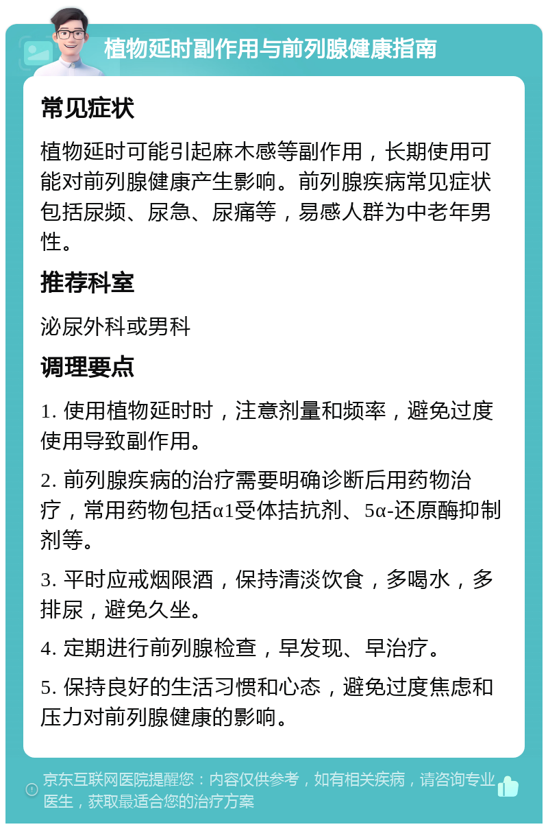 植物延时副作用与前列腺健康指南 常见症状 植物延时可能引起麻木感等副作用，长期使用可能对前列腺健康产生影响。前列腺疾病常见症状包括尿频、尿急、尿痛等，易感人群为中老年男性。 推荐科室 泌尿外科或男科 调理要点 1. 使用植物延时时，注意剂量和频率，避免过度使用导致副作用。 2. 前列腺疾病的治疗需要明确诊断后用药物治疗，常用药物包括α1受体拮抗剂、5α-还原酶抑制剂等。 3. 平时应戒烟限酒，保持清淡饮食，多喝水，多排尿，避免久坐。 4. 定期进行前列腺检查，早发现、早治疗。 5. 保持良好的生活习惯和心态，避免过度焦虑和压力对前列腺健康的影响。