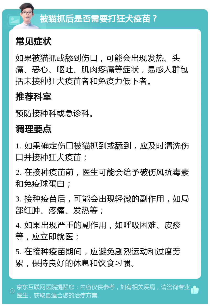 被猫抓后是否需要打狂犬疫苗？ 常见症状 如果被猫抓或舔到伤口，可能会出现发热、头痛、恶心、呕吐、肌肉疼痛等症状，易感人群包括未接种狂犬疫苗者和免疫力低下者。 推荐科室 预防接种科或急诊科。 调理要点 1. 如果确定伤口被猫抓到或舔到，应及时清洗伤口并接种狂犬疫苗； 2. 在接种疫苗前，医生可能会给予破伤风抗毒素和免疫球蛋白； 3. 接种疫苗后，可能会出现轻微的副作用，如局部红肿、疼痛、发热等； 4. 如果出现严重的副作用，如呼吸困难、皮疹等，应立即就医； 5. 在接种疫苗期间，应避免剧烈运动和过度劳累，保持良好的休息和饮食习惯。