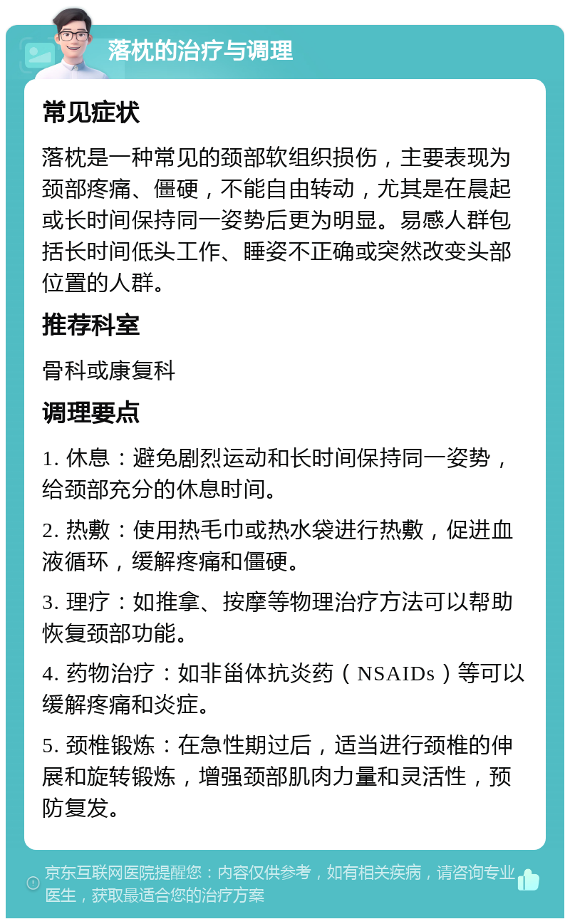 落枕的治疗与调理 常见症状 落枕是一种常见的颈部软组织损伤，主要表现为颈部疼痛、僵硬，不能自由转动，尤其是在晨起或长时间保持同一姿势后更为明显。易感人群包括长时间低头工作、睡姿不正确或突然改变头部位置的人群。 推荐科室 骨科或康复科 调理要点 1. 休息：避免剧烈运动和长时间保持同一姿势，给颈部充分的休息时间。 2. 热敷：使用热毛巾或热水袋进行热敷，促进血液循环，缓解疼痛和僵硬。 3. 理疗：如推拿、按摩等物理治疗方法可以帮助恢复颈部功能。 4. 药物治疗：如非甾体抗炎药（NSAIDs）等可以缓解疼痛和炎症。 5. 颈椎锻炼：在急性期过后，适当进行颈椎的伸展和旋转锻炼，增强颈部肌肉力量和灵活性，预防复发。