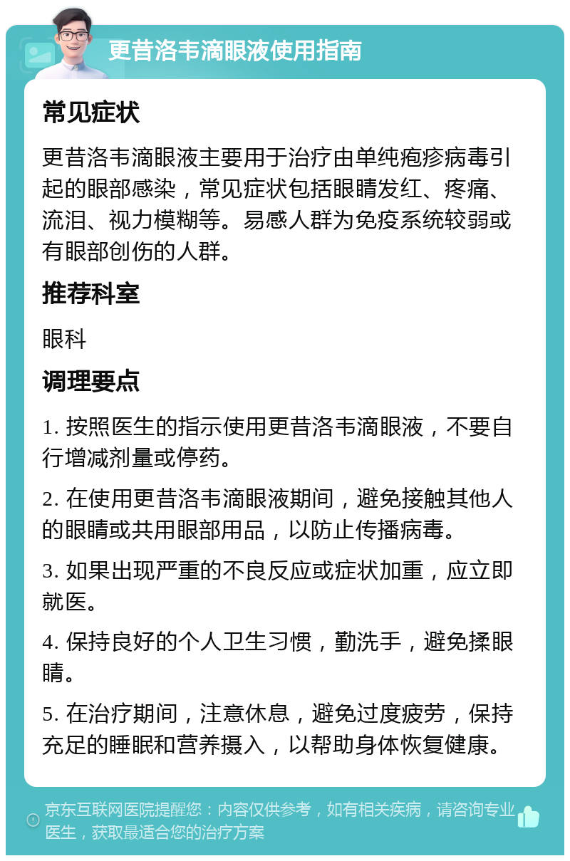 更昔洛韦滴眼液使用指南 常见症状 更昔洛韦滴眼液主要用于治疗由单纯疱疹病毒引起的眼部感染，常见症状包括眼睛发红、疼痛、流泪、视力模糊等。易感人群为免疫系统较弱或有眼部创伤的人群。 推荐科室 眼科 调理要点 1. 按照医生的指示使用更昔洛韦滴眼液，不要自行增减剂量或停药。 2. 在使用更昔洛韦滴眼液期间，避免接触其他人的眼睛或共用眼部用品，以防止传播病毒。 3. 如果出现严重的不良反应或症状加重，应立即就医。 4. 保持良好的个人卫生习惯，勤洗手，避免揉眼睛。 5. 在治疗期间，注意休息，避免过度疲劳，保持充足的睡眠和营养摄入，以帮助身体恢复健康。