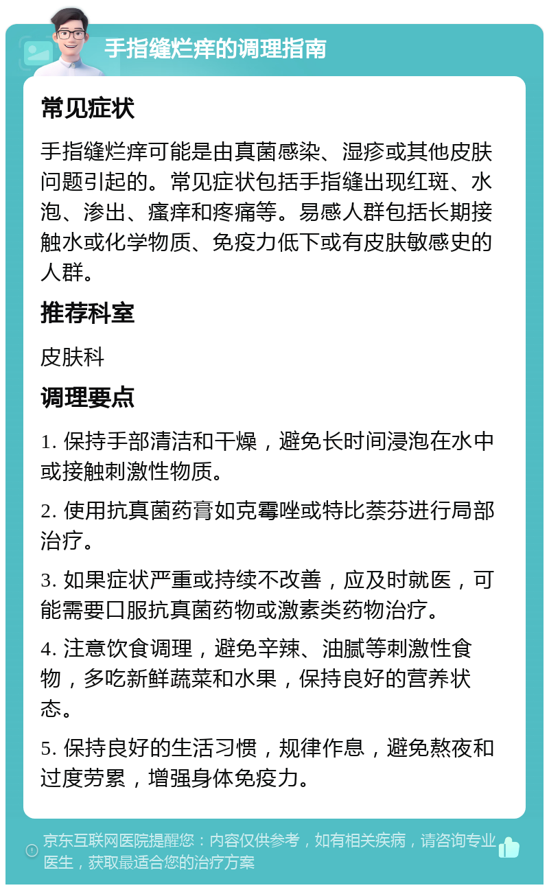 手指缝烂痒的调理指南 常见症状 手指缝烂痒可能是由真菌感染、湿疹或其他皮肤问题引起的。常见症状包括手指缝出现红斑、水泡、渗出、瘙痒和疼痛等。易感人群包括长期接触水或化学物质、免疫力低下或有皮肤敏感史的人群。 推荐科室 皮肤科 调理要点 1. 保持手部清洁和干燥，避免长时间浸泡在水中或接触刺激性物质。 2. 使用抗真菌药膏如克霉唑或特比萘芬进行局部治疗。 3. 如果症状严重或持续不改善，应及时就医，可能需要口服抗真菌药物或激素类药物治疗。 4. 注意饮食调理，避免辛辣、油腻等刺激性食物，多吃新鲜蔬菜和水果，保持良好的营养状态。 5. 保持良好的生活习惯，规律作息，避免熬夜和过度劳累，增强身体免疫力。