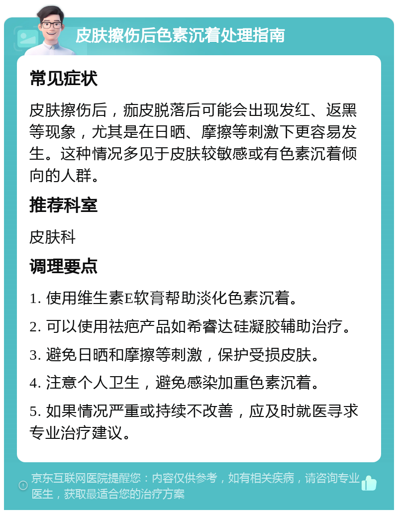 皮肤擦伤后色素沉着处理指南 常见症状 皮肤擦伤后，痂皮脱落后可能会出现发红、返黑等现象，尤其是在日晒、摩擦等刺激下更容易发生。这种情况多见于皮肤较敏感或有色素沉着倾向的人群。 推荐科室 皮肤科 调理要点 1. 使用维生素E软膏帮助淡化色素沉着。 2. 可以使用祛疤产品如希睿达硅凝胶辅助治疗。 3. 避免日晒和摩擦等刺激，保护受损皮肤。 4. 注意个人卫生，避免感染加重色素沉着。 5. 如果情况严重或持续不改善，应及时就医寻求专业治疗建议。