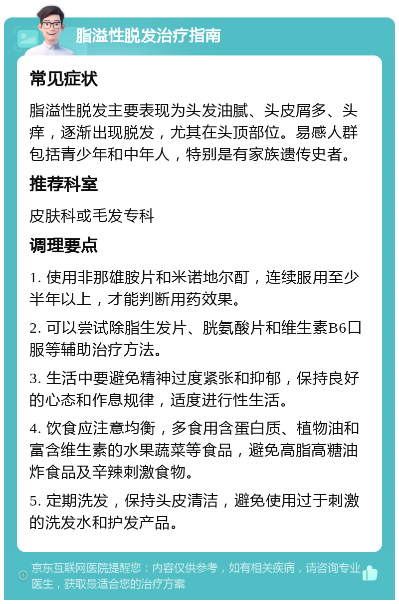 脂溢性脱发治疗指南 常见症状 脂溢性脱发主要表现为头发油腻、头皮屑多、头痒，逐渐出现脱发，尤其在头顶部位。易感人群包括青少年和中年人，特别是有家族遗传史者。 推荐科室 皮肤科或毛发专科 调理要点 1. 使用非那雄胺片和米诺地尔酊，连续服用至少半年以上，才能判断用药效果。 2. 可以尝试除脂生发片、胱氨酸片和维生素B6口服等辅助治疗方法。 3. 生活中要避免精神过度紧张和抑郁，保持良好的心态和作息规律，适度进行性生活。 4. 饮食应注意均衡，多食用含蛋白质、植物油和富含维生素的水果蔬菜等食品，避免高脂高糖油炸食品及辛辣刺激食物。 5. 定期洗发，保持头皮清洁，避免使用过于刺激的洗发水和护发产品。