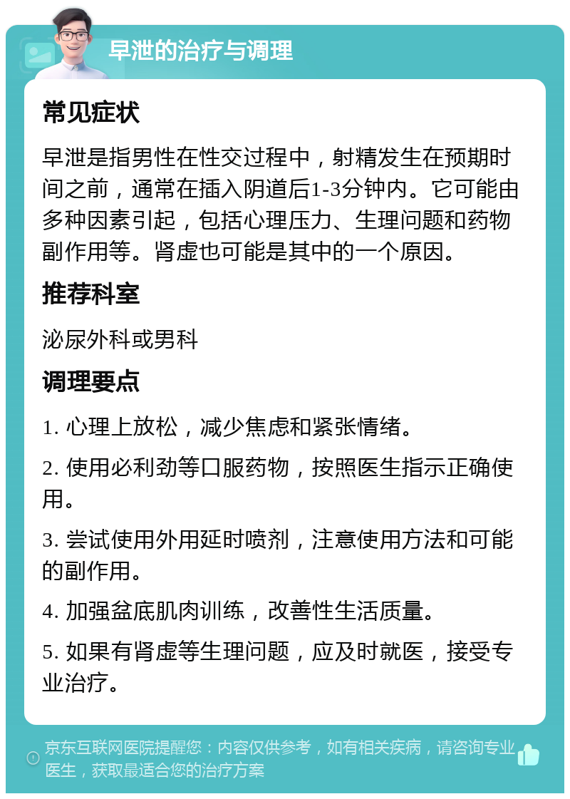 早泄的治疗与调理 常见症状 早泄是指男性在性交过程中，射精发生在预期时间之前，通常在插入阴道后1-3分钟内。它可能由多种因素引起，包括心理压力、生理问题和药物副作用等。肾虚也可能是其中的一个原因。 推荐科室 泌尿外科或男科 调理要点 1. 心理上放松，减少焦虑和紧张情绪。 2. 使用必利劲等口服药物，按照医生指示正确使用。 3. 尝试使用外用延时喷剂，注意使用方法和可能的副作用。 4. 加强盆底肌肉训练，改善性生活质量。 5. 如果有肾虚等生理问题，应及时就医，接受专业治疗。