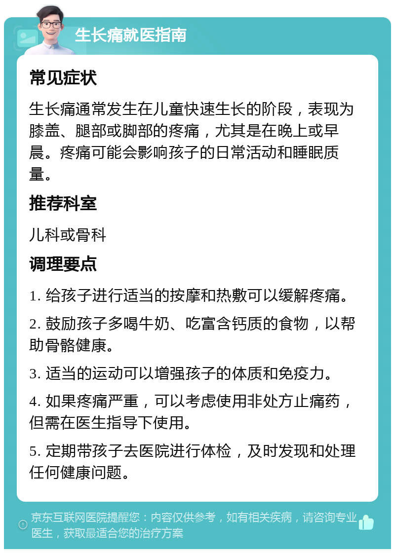 生长痛就医指南 常见症状 生长痛通常发生在儿童快速生长的阶段，表现为膝盖、腿部或脚部的疼痛，尤其是在晚上或早晨。疼痛可能会影响孩子的日常活动和睡眠质量。 推荐科室 儿科或骨科 调理要点 1. 给孩子进行适当的按摩和热敷可以缓解疼痛。 2. 鼓励孩子多喝牛奶、吃富含钙质的食物，以帮助骨骼健康。 3. 适当的运动可以增强孩子的体质和免疫力。 4. 如果疼痛严重，可以考虑使用非处方止痛药，但需在医生指导下使用。 5. 定期带孩子去医院进行体检，及时发现和处理任何健康问题。