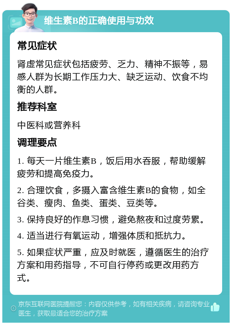 维生素B的正确使用与功效 常见症状 肾虚常见症状包括疲劳、乏力、精神不振等，易感人群为长期工作压力大、缺乏运动、饮食不均衡的人群。 推荐科室 中医科或营养科 调理要点 1. 每天一片维生素B，饭后用水吞服，帮助缓解疲劳和提高免疫力。 2. 合理饮食，多摄入富含维生素B的食物，如全谷类、瘦肉、鱼类、蛋类、豆类等。 3. 保持良好的作息习惯，避免熬夜和过度劳累。 4. 适当进行有氧运动，增强体质和抵抗力。 5. 如果症状严重，应及时就医，遵循医生的治疗方案和用药指导，不可自行停药或更改用药方式。