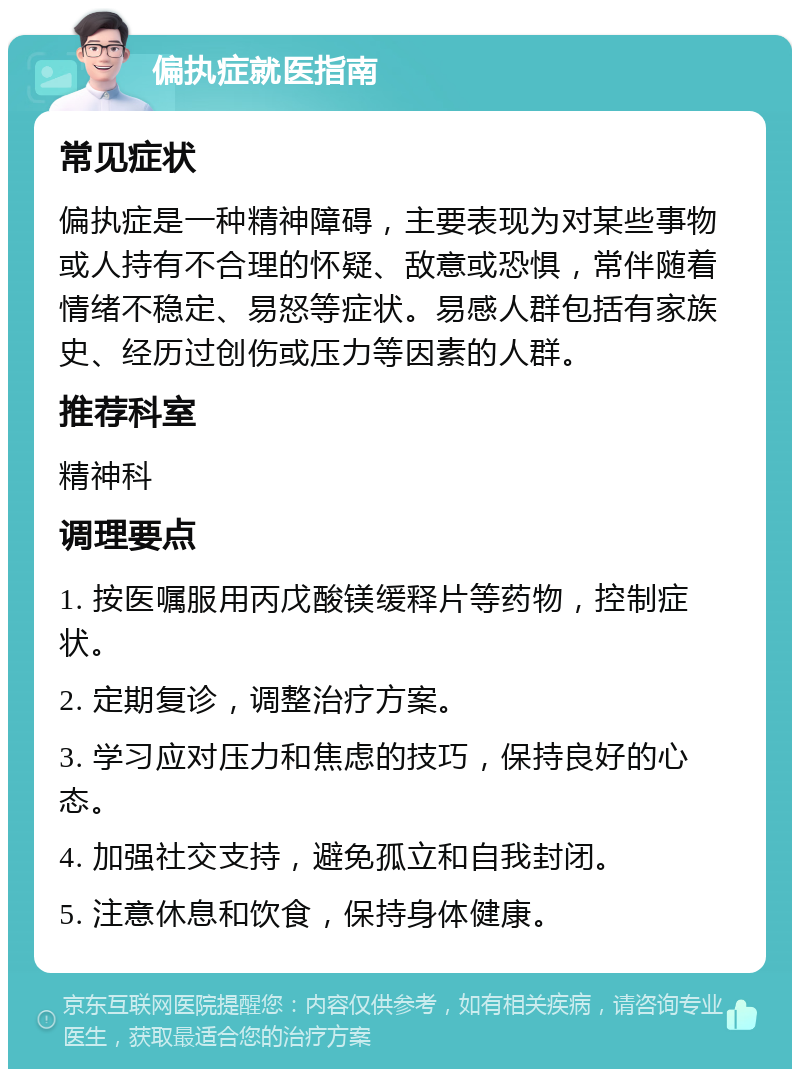 偏执症就医指南 常见症状 偏执症是一种精神障碍，主要表现为对某些事物或人持有不合理的怀疑、敌意或恐惧，常伴随着情绪不稳定、易怒等症状。易感人群包括有家族史、经历过创伤或压力等因素的人群。 推荐科室 精神科 调理要点 1. 按医嘱服用丙戊酸镁缓释片等药物，控制症状。 2. 定期复诊，调整治疗方案。 3. 学习应对压力和焦虑的技巧，保持良好的心态。 4. 加强社交支持，避免孤立和自我封闭。 5. 注意休息和饮食，保持身体健康。