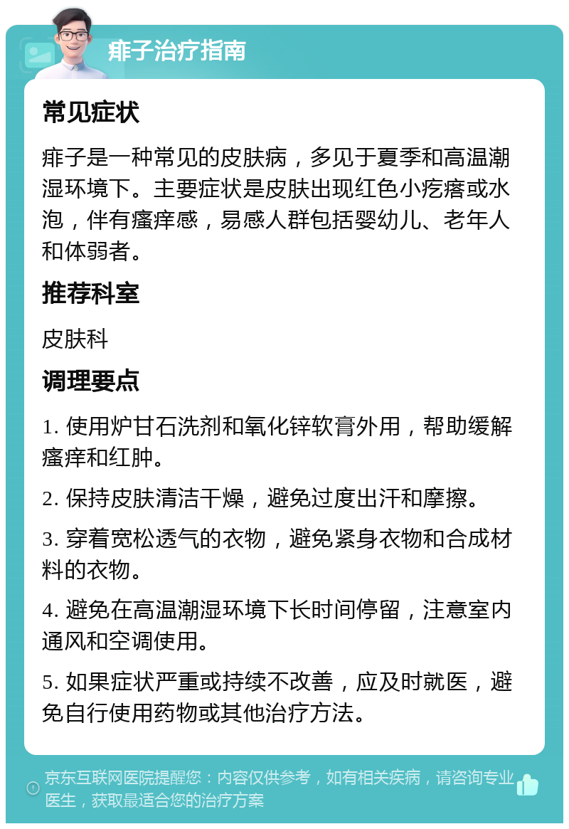 痱子治疗指南 常见症状 痱子是一种常见的皮肤病，多见于夏季和高温潮湿环境下。主要症状是皮肤出现红色小疙瘩或水泡，伴有瘙痒感，易感人群包括婴幼儿、老年人和体弱者。 推荐科室 皮肤科 调理要点 1. 使用炉甘石洗剂和氧化锌软膏外用，帮助缓解瘙痒和红肿。 2. 保持皮肤清洁干燥，避免过度出汗和摩擦。 3. 穿着宽松透气的衣物，避免紧身衣物和合成材料的衣物。 4. 避免在高温潮湿环境下长时间停留，注意室内通风和空调使用。 5. 如果症状严重或持续不改善，应及时就医，避免自行使用药物或其他治疗方法。