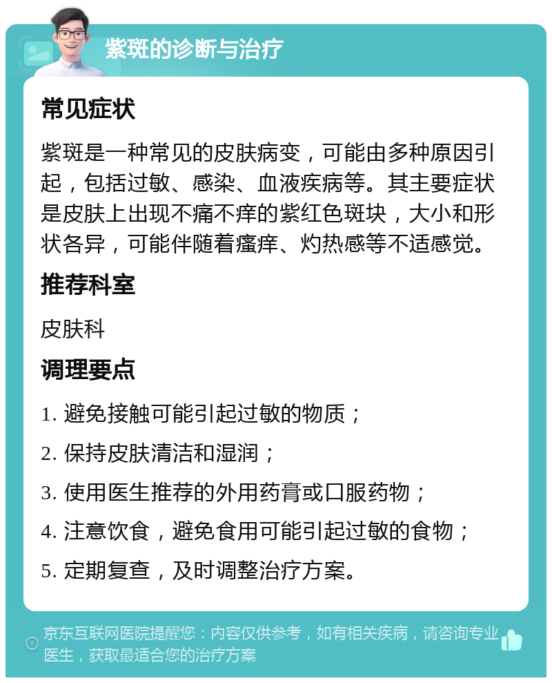 紫斑的诊断与治疗 常见症状 紫斑是一种常见的皮肤病变，可能由多种原因引起，包括过敏、感染、血液疾病等。其主要症状是皮肤上出现不痛不痒的紫红色斑块，大小和形状各异，可能伴随着瘙痒、灼热感等不适感觉。 推荐科室 皮肤科 调理要点 1. 避免接触可能引起过敏的物质； 2. 保持皮肤清洁和湿润； 3. 使用医生推荐的外用药膏或口服药物； 4. 注意饮食，避免食用可能引起过敏的食物； 5. 定期复查，及时调整治疗方案。