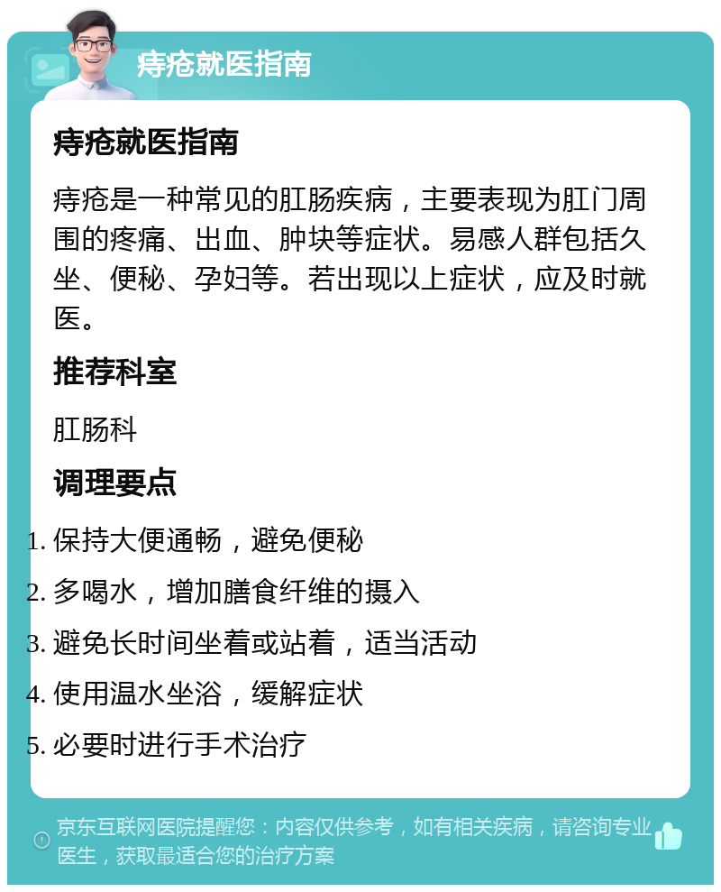 痔疮就医指南 痔疮就医指南 痔疮是一种常见的肛肠疾病，主要表现为肛门周围的疼痛、出血、肿块等症状。易感人群包括久坐、便秘、孕妇等。若出现以上症状，应及时就医。 推荐科室 肛肠科 调理要点 保持大便通畅，避免便秘 多喝水，增加膳食纤维的摄入 避免长时间坐着或站着，适当活动 使用温水坐浴，缓解症状 必要时进行手术治疗