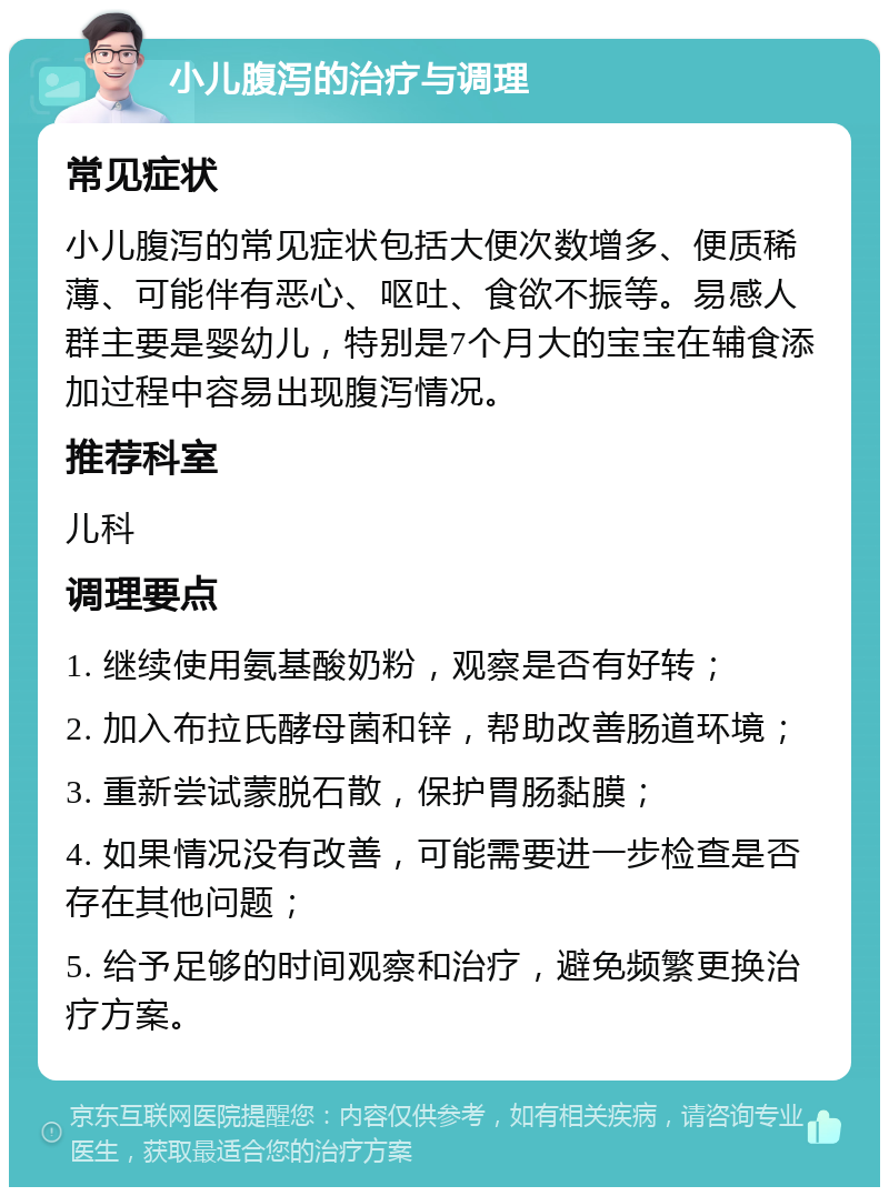 小儿腹泻的治疗与调理 常见症状 小儿腹泻的常见症状包括大便次数增多、便质稀薄、可能伴有恶心、呕吐、食欲不振等。易感人群主要是婴幼儿，特别是7个月大的宝宝在辅食添加过程中容易出现腹泻情况。 推荐科室 儿科 调理要点 1. 继续使用氨基酸奶粉，观察是否有好转； 2. 加入布拉氏酵母菌和锌，帮助改善肠道环境； 3. 重新尝试蒙脱石散，保护胃肠黏膜； 4. 如果情况没有改善，可能需要进一步检查是否存在其他问题； 5. 给予足够的时间观察和治疗，避免频繁更换治疗方案。