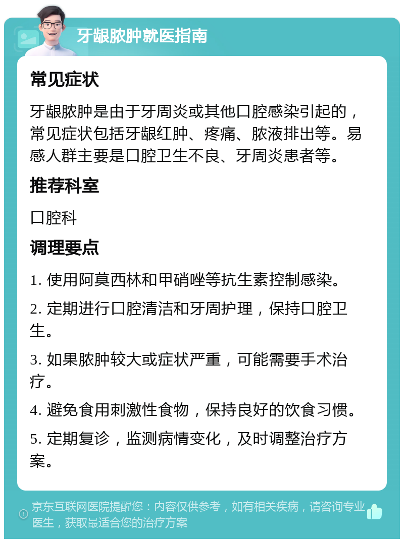 牙龈脓肿就医指南 常见症状 牙龈脓肿是由于牙周炎或其他口腔感染引起的，常见症状包括牙龈红肿、疼痛、脓液排出等。易感人群主要是口腔卫生不良、牙周炎患者等。 推荐科室 口腔科 调理要点 1. 使用阿莫西林和甲硝唑等抗生素控制感染。 2. 定期进行口腔清洁和牙周护理，保持口腔卫生。 3. 如果脓肿较大或症状严重，可能需要手术治疗。 4. 避免食用刺激性食物，保持良好的饮食习惯。 5. 定期复诊，监测病情变化，及时调整治疗方案。