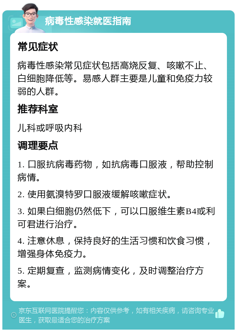 病毒性感染就医指南 常见症状 病毒性感染常见症状包括高烧反复、咳嗽不止、白细胞降低等。易感人群主要是儿童和免疫力较弱的人群。 推荐科室 儿科或呼吸内科 调理要点 1. 口服抗病毒药物，如抗病毒口服液，帮助控制病情。 2. 使用氨溴特罗口服液缓解咳嗽症状。 3. 如果白细胞仍然低下，可以口服维生素B4或利可君进行治疗。 4. 注意休息，保持良好的生活习惯和饮食习惯，增强身体免疫力。 5. 定期复查，监测病情变化，及时调整治疗方案。