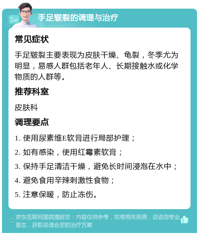 手足皲裂的调理与治疗 常见症状 手足皲裂主要表现为皮肤干燥、龟裂，冬季尤为明显，易感人群包括老年人、长期接触水或化学物质的人群等。 推荐科室 皮肤科 调理要点 1. 使用尿素维E软膏进行局部护理； 2. 如有感染，使用红霉素软膏； 3. 保持手足清洁干燥，避免长时间浸泡在水中； 4. 避免食用辛辣刺激性食物； 5. 注意保暖，防止冻伤。