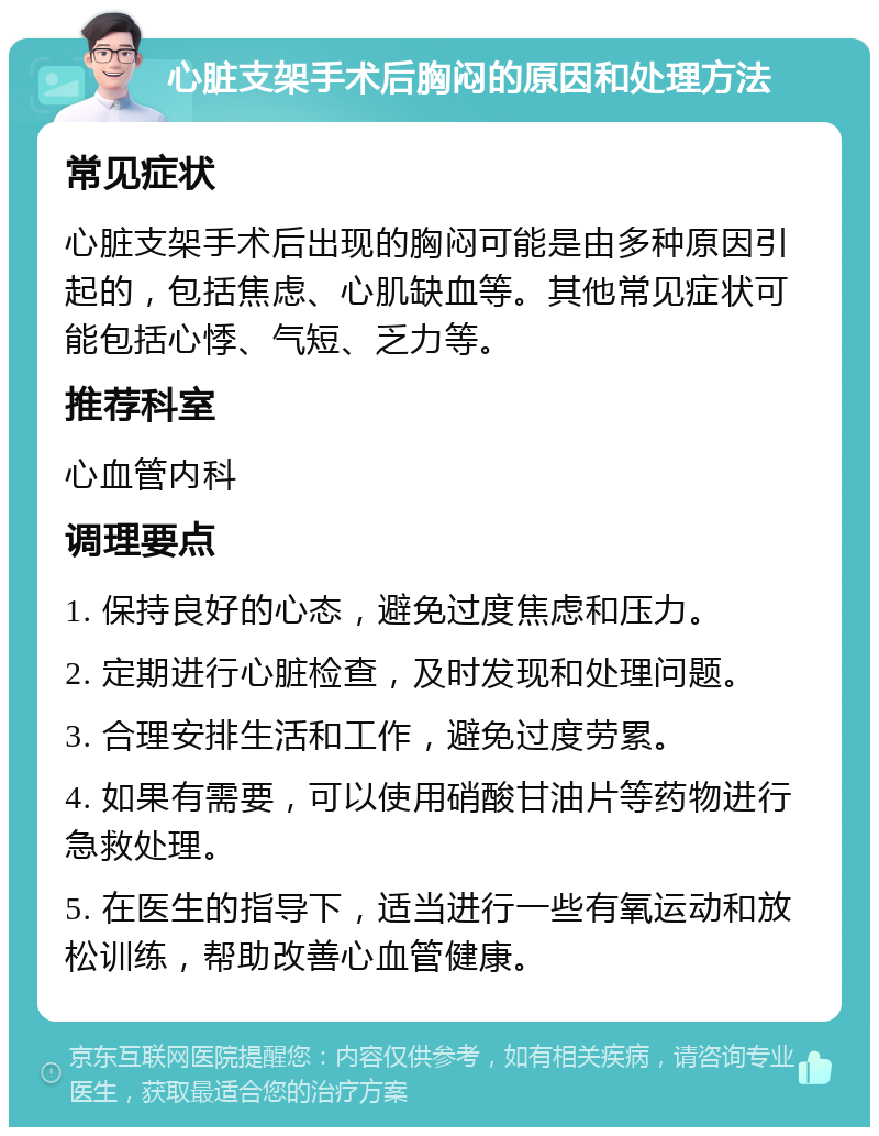 心脏支架手术后胸闷的原因和处理方法 常见症状 心脏支架手术后出现的胸闷可能是由多种原因引起的，包括焦虑、心肌缺血等。其他常见症状可能包括心悸、气短、乏力等。 推荐科室 心血管内科 调理要点 1. 保持良好的心态，避免过度焦虑和压力。 2. 定期进行心脏检查，及时发现和处理问题。 3. 合理安排生活和工作，避免过度劳累。 4. 如果有需要，可以使用硝酸甘油片等药物进行急救处理。 5. 在医生的指导下，适当进行一些有氧运动和放松训练，帮助改善心血管健康。