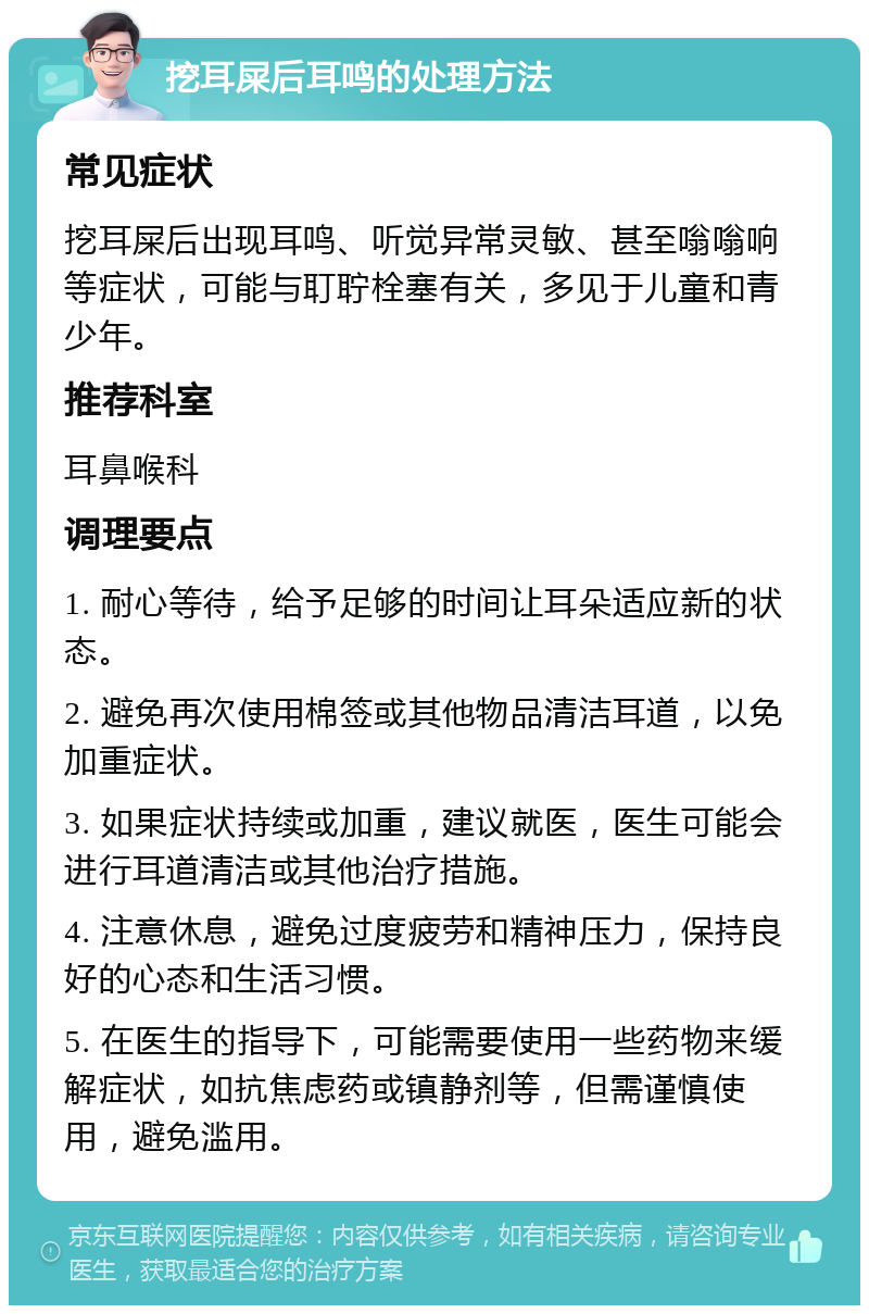 挖耳屎后耳鸣的处理方法 常见症状 挖耳屎后出现耳鸣、听觉异常灵敏、甚至嗡嗡响等症状，可能与耵聍栓塞有关，多见于儿童和青少年。 推荐科室 耳鼻喉科 调理要点 1. 耐心等待，给予足够的时间让耳朵适应新的状态。 2. 避免再次使用棉签或其他物品清洁耳道，以免加重症状。 3. 如果症状持续或加重，建议就医，医生可能会进行耳道清洁或其他治疗措施。 4. 注意休息，避免过度疲劳和精神压力，保持良好的心态和生活习惯。 5. 在医生的指导下，可能需要使用一些药物来缓解症状，如抗焦虑药或镇静剂等，但需谨慎使用，避免滥用。