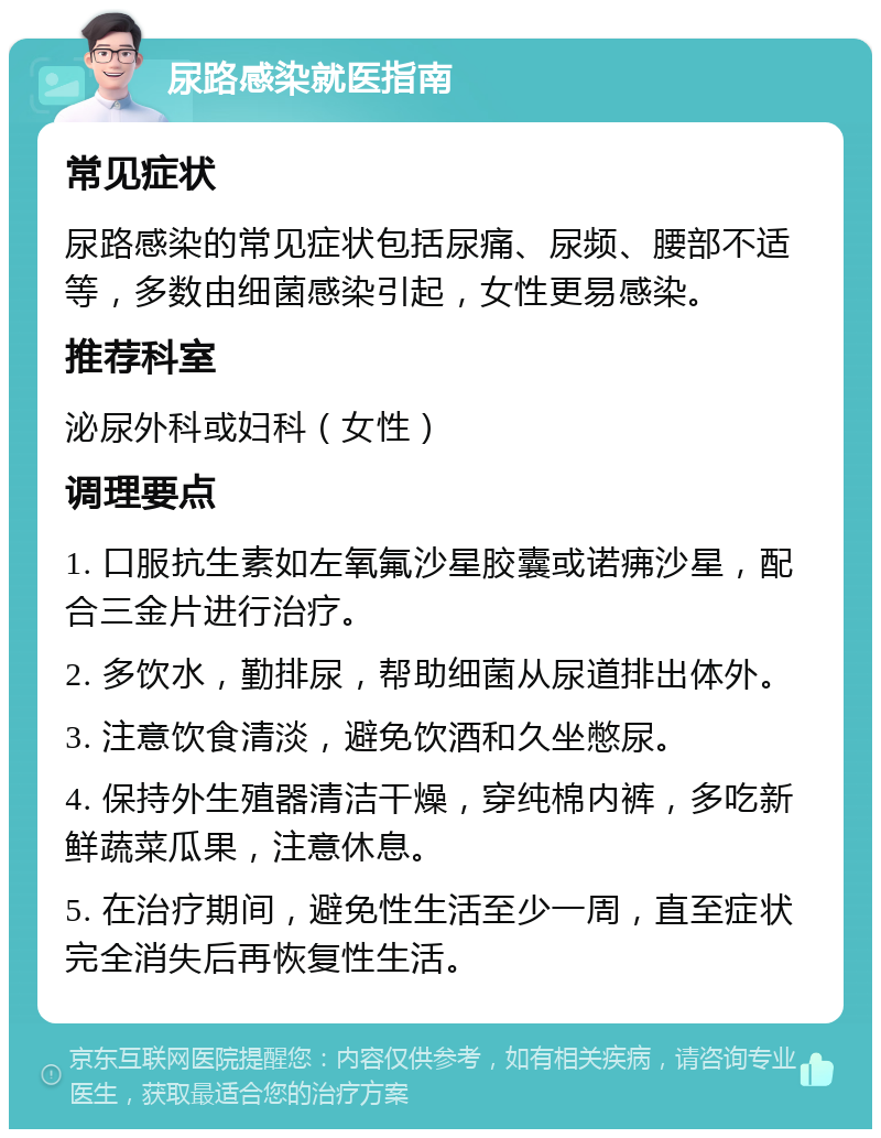 尿路感染就医指南 常见症状 尿路感染的常见症状包括尿痛、尿频、腰部不适等，多数由细菌感染引起，女性更易感染。 推荐科室 泌尿外科或妇科（女性） 调理要点 1. 口服抗生素如左氧氟沙星胶囊或诺疿沙星，配合三金片进行治疗。 2. 多饮水，勤排尿，帮助细菌从尿道排出体外。 3. 注意饮食清淡，避免饮酒和久坐憋尿。 4. 保持外生殖器清洁干燥，穿纯棉内裤，多吃新鲜蔬菜瓜果，注意休息。 5. 在治疗期间，避免性生活至少一周，直至症状完全消失后再恢复性生活。