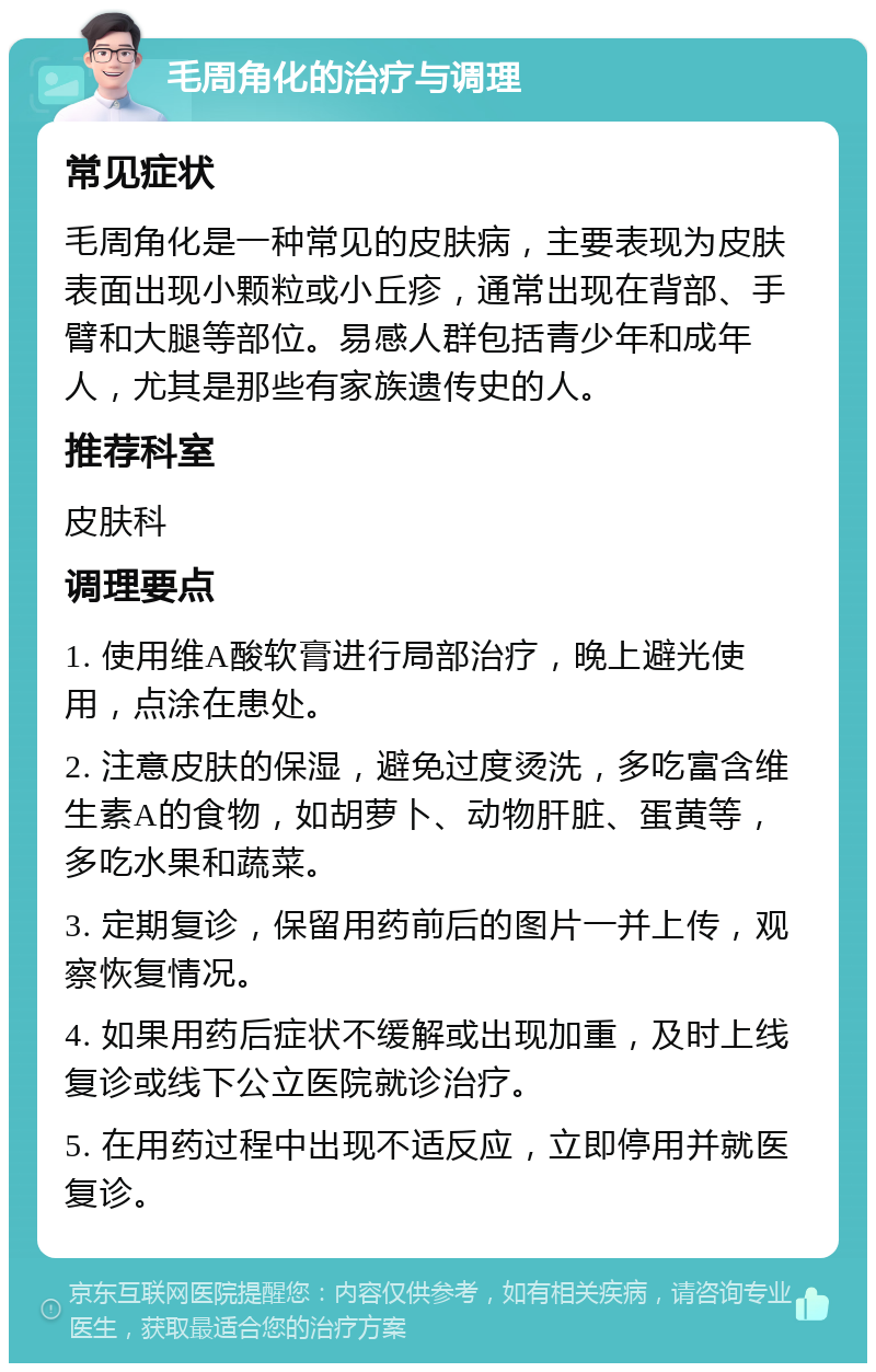 毛周角化的治疗与调理 常见症状 毛周角化是一种常见的皮肤病，主要表现为皮肤表面出现小颗粒或小丘疹，通常出现在背部、手臂和大腿等部位。易感人群包括青少年和成年人，尤其是那些有家族遗传史的人。 推荐科室 皮肤科 调理要点 1. 使用维A酸软膏进行局部治疗，晚上避光使用，点涂在患处。 2. 注意皮肤的保湿，避免过度烫洗，多吃富含维生素A的食物，如胡萝卜、动物肝脏、蛋黄等，多吃水果和蔬菜。 3. 定期复诊，保留用药前后的图片一并上传，观察恢复情况。 4. 如果用药后症状不缓解或出现加重，及时上线复诊或线下公立医院就诊治疗。 5. 在用药过程中出现不适反应，立即停用并就医复诊。