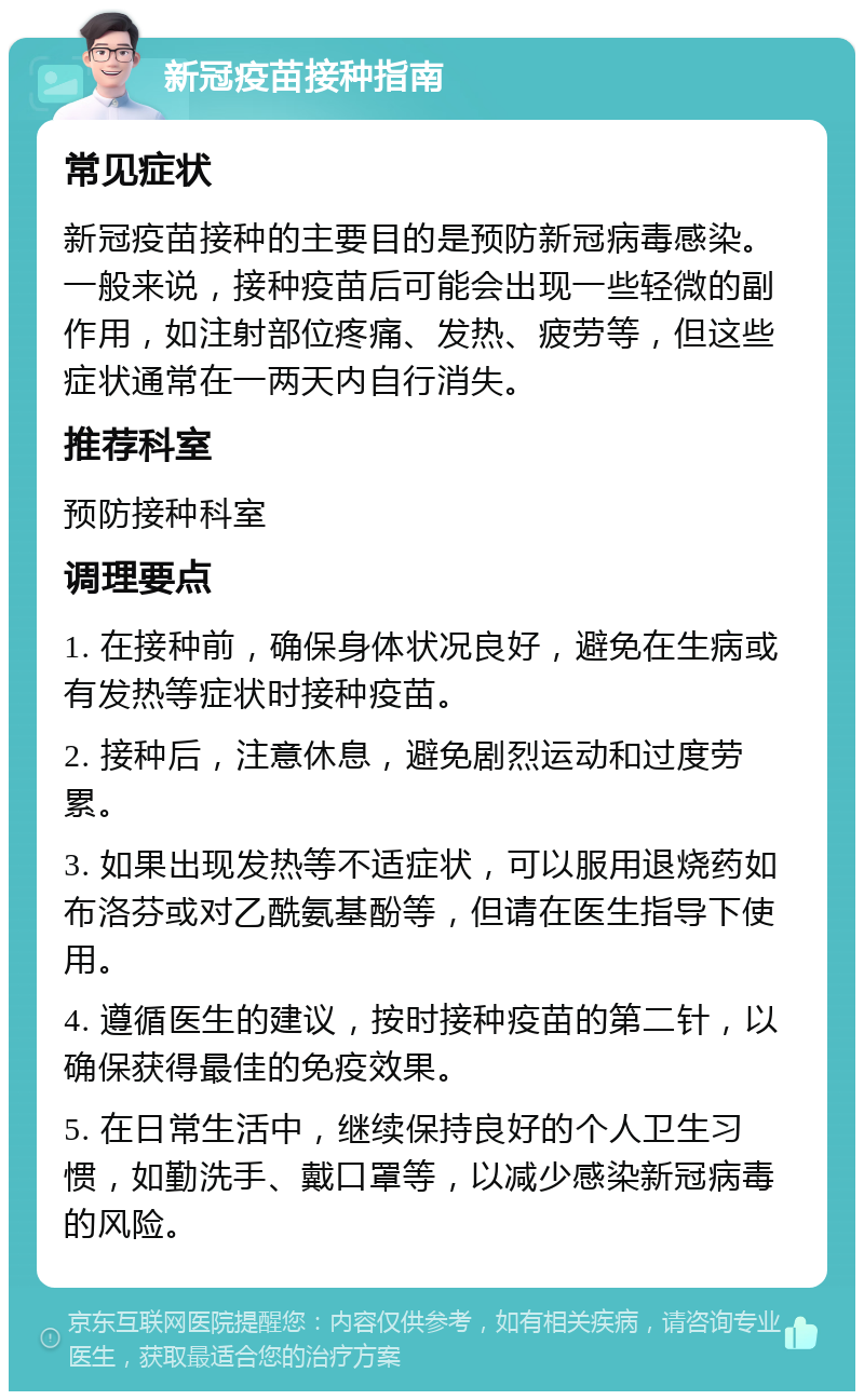 新冠疫苗接种指南 常见症状 新冠疫苗接种的主要目的是预防新冠病毒感染。一般来说，接种疫苗后可能会出现一些轻微的副作用，如注射部位疼痛、发热、疲劳等，但这些症状通常在一两天内自行消失。 推荐科室 预防接种科室 调理要点 1. 在接种前，确保身体状况良好，避免在生病或有发热等症状时接种疫苗。 2. 接种后，注意休息，避免剧烈运动和过度劳累。 3. 如果出现发热等不适症状，可以服用退烧药如布洛芬或对乙酰氨基酚等，但请在医生指导下使用。 4. 遵循医生的建议，按时接种疫苗的第二针，以确保获得最佳的免疫效果。 5. 在日常生活中，继续保持良好的个人卫生习惯，如勤洗手、戴口罩等，以减少感染新冠病毒的风险。