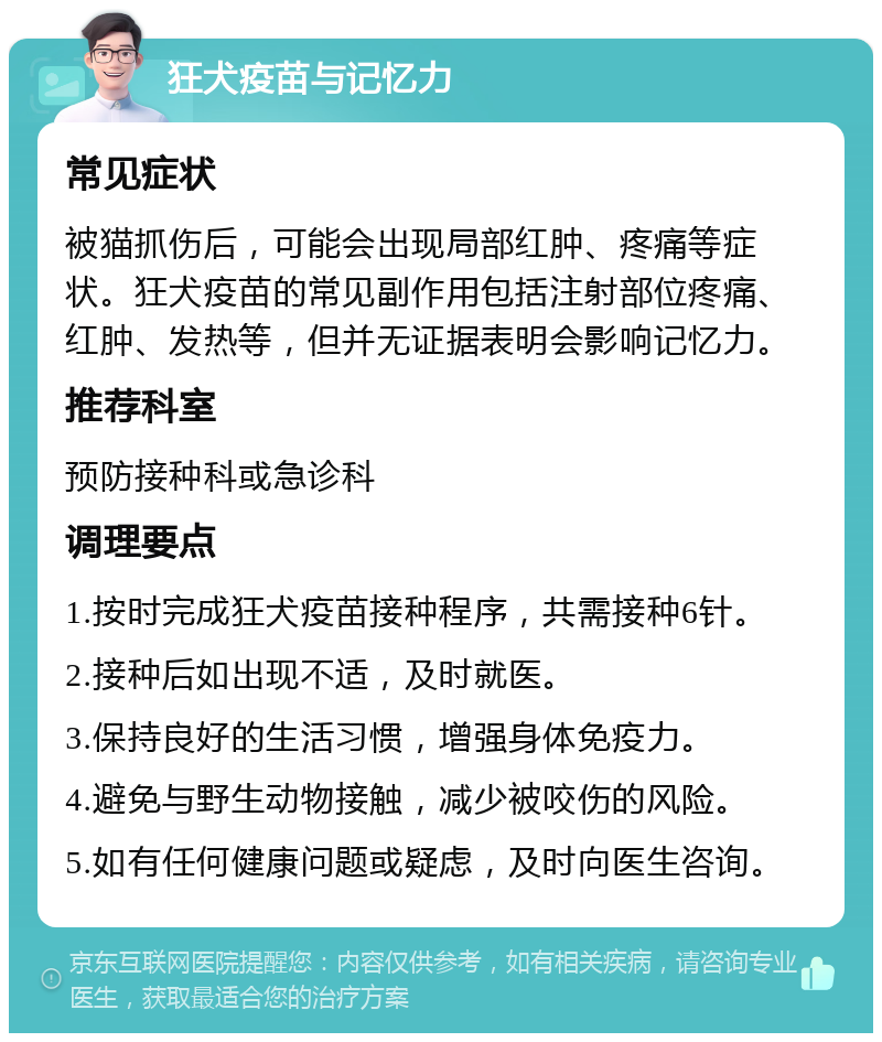 狂犬疫苗与记忆力 常见症状 被猫抓伤后，可能会出现局部红肿、疼痛等症状。狂犬疫苗的常见副作用包括注射部位疼痛、红肿、发热等，但并无证据表明会影响记忆力。 推荐科室 预防接种科或急诊科 调理要点 1.按时完成狂犬疫苗接种程序，共需接种6针。 2.接种后如出现不适，及时就医。 3.保持良好的生活习惯，增强身体免疫力。 4.避免与野生动物接触，减少被咬伤的风险。 5.如有任何健康问题或疑虑，及时向医生咨询。