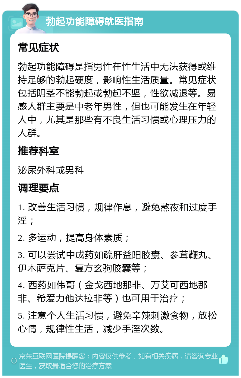 勃起功能障碍就医指南 常见症状 勃起功能障碍是指男性在性生活中无法获得或维持足够的勃起硬度，影响性生活质量。常见症状包括阴茎不能勃起或勃起不坚，性欲减退等。易感人群主要是中老年男性，但也可能发生在年轻人中，尤其是那些有不良生活习惯或心理压力的人群。 推荐科室 泌尿外科或男科 调理要点 1. 改善生活习惯，规律作息，避免熬夜和过度手淫； 2. 多运动，提高身体素质； 3. 可以尝试中成药如疏肝益阳胶囊、参茸鞭丸、伊木萨克片、复方玄驹胶囊等； 4. 西药如伟哥（金戈西地那非、万艾可西地那非、希爱力他达拉非等）也可用于治疗； 5. 注意个人生活习惯，避免辛辣刺激食物，放松心情，规律性生活，减少手淫次数。