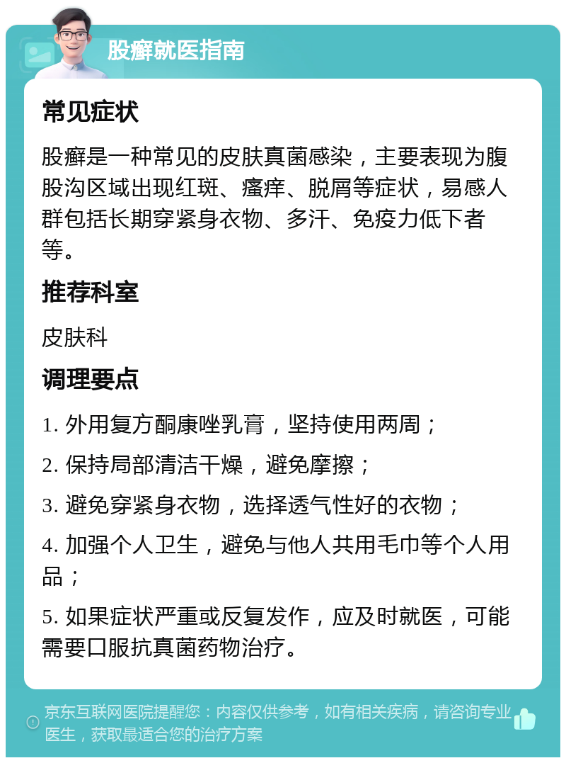 股癣就医指南 常见症状 股癣是一种常见的皮肤真菌感染，主要表现为腹股沟区域出现红斑、瘙痒、脱屑等症状，易感人群包括长期穿紧身衣物、多汗、免疫力低下者等。 推荐科室 皮肤科 调理要点 1. 外用复方酮康唑乳膏，坚持使用两周； 2. 保持局部清洁干燥，避免摩擦； 3. 避免穿紧身衣物，选择透气性好的衣物； 4. 加强个人卫生，避免与他人共用毛巾等个人用品； 5. 如果症状严重或反复发作，应及时就医，可能需要口服抗真菌药物治疗。