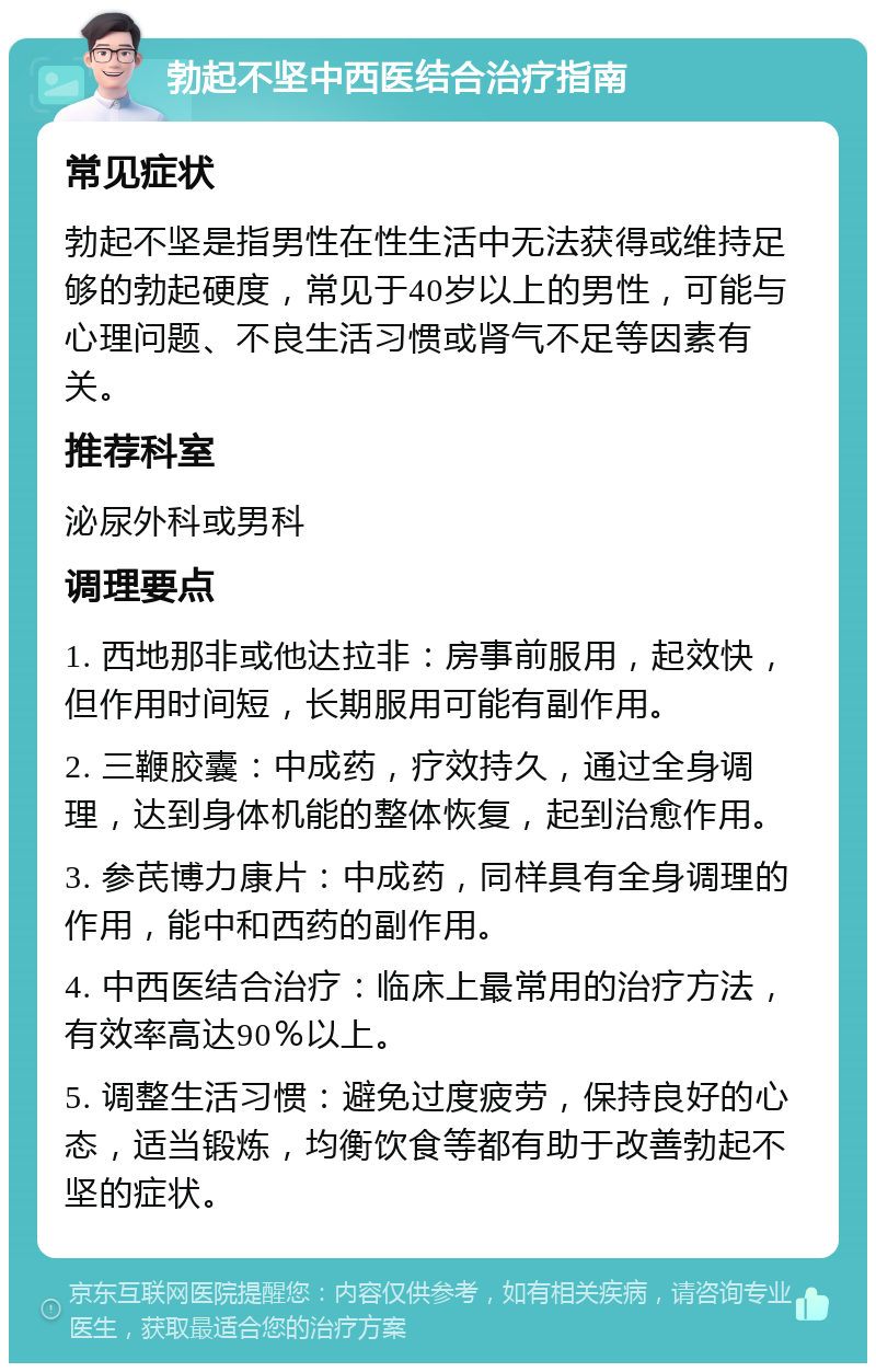 勃起不坚中西医结合治疗指南 常见症状 勃起不坚是指男性在性生活中无法获得或维持足够的勃起硬度，常见于40岁以上的男性，可能与心理问题、不良生活习惯或肾气不足等因素有关。 推荐科室 泌尿外科或男科 调理要点 1. 西地那非或他达拉非：房事前服用，起效快，但作用时间短，长期服用可能有副作用。 2. 三鞭胶囊：中成药，疗效持久，通过全身调理，达到身体机能的整体恢复，起到治愈作用。 3. 参芪博力康片：中成药，同样具有全身调理的作用，能中和西药的副作用。 4. 中西医结合治疗：临床上最常用的治疗方法，有效率高达90％以上。 5. 调整生活习惯：避免过度疲劳，保持良好的心态，适当锻炼，均衡饮食等都有助于改善勃起不坚的症状。