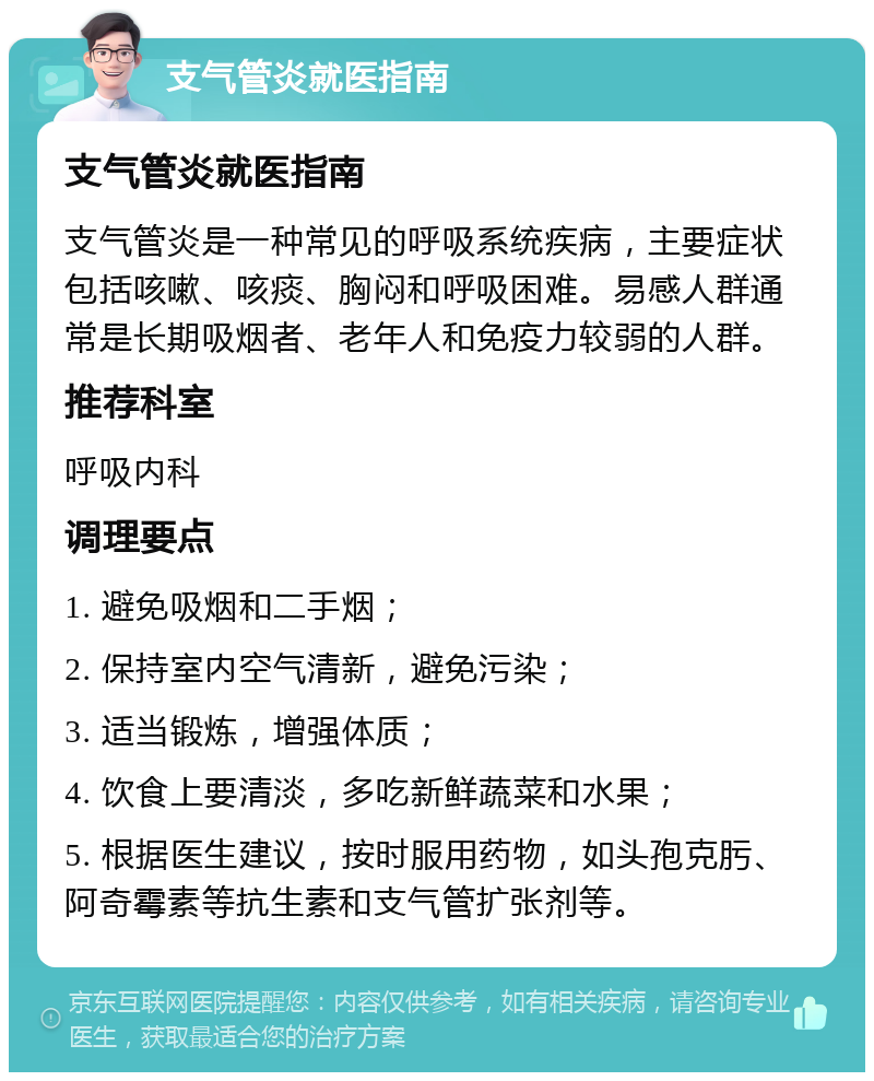 支气管炎就医指南 支气管炎就医指南 支气管炎是一种常见的呼吸系统疾病，主要症状包括咳嗽、咳痰、胸闷和呼吸困难。易感人群通常是长期吸烟者、老年人和免疫力较弱的人群。 推荐科室 呼吸内科 调理要点 1. 避免吸烟和二手烟； 2. 保持室内空气清新，避免污染； 3. 适当锻炼，增强体质； 4. 饮食上要清淡，多吃新鲜蔬菜和水果； 5. 根据医生建议，按时服用药物，如头孢克肟、阿奇霉素等抗生素和支气管扩张剂等。