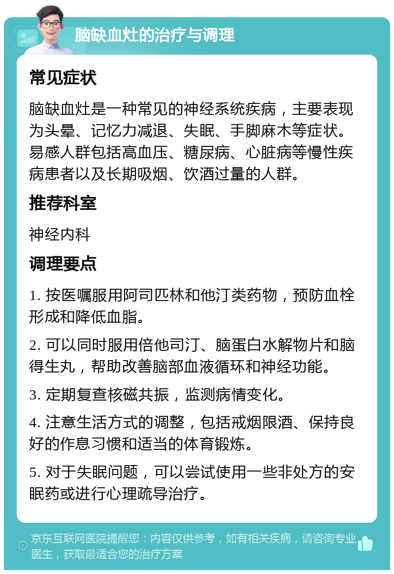 脑缺血灶的治疗与调理 常见症状 脑缺血灶是一种常见的神经系统疾病，主要表现为头晕、记忆力减退、失眠、手脚麻木等症状。易感人群包括高血压、糖尿病、心脏病等慢性疾病患者以及长期吸烟、饮酒过量的人群。 推荐科室 神经内科 调理要点 1. 按医嘱服用阿司匹林和他汀类药物，预防血栓形成和降低血脂。 2. 可以同时服用倍他司汀、脑蛋白水解物片和脑得生丸，帮助改善脑部血液循环和神经功能。 3. 定期复查核磁共振，监测病情变化。 4. 注意生活方式的调整，包括戒烟限酒、保持良好的作息习惯和适当的体育锻炼。 5. 对于失眠问题，可以尝试使用一些非处方的安眠药或进行心理疏导治疗。