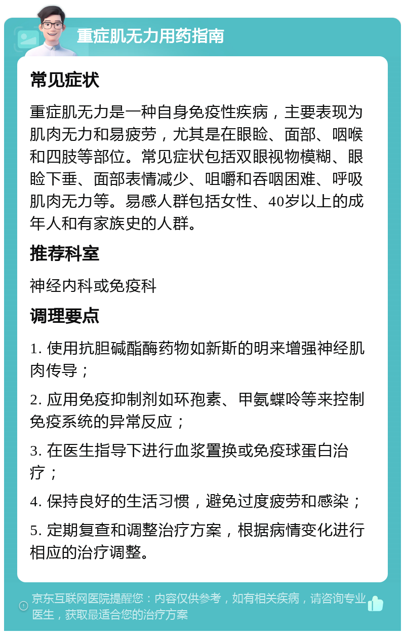 重症肌无力用药指南 常见症状 重症肌无力是一种自身免疫性疾病，主要表现为肌肉无力和易疲劳，尤其是在眼睑、面部、咽喉和四肢等部位。常见症状包括双眼视物模糊、眼睑下垂、面部表情减少、咀嚼和吞咽困难、呼吸肌肉无力等。易感人群包括女性、40岁以上的成年人和有家族史的人群。 推荐科室 神经内科或免疫科 调理要点 1. 使用抗胆碱酯酶药物如新斯的明来增强神经肌肉传导； 2. 应用免疫抑制剂如环孢素、甲氨蝶呤等来控制免疫系统的异常反应； 3. 在医生指导下进行血浆置换或免疫球蛋白治疗； 4. 保持良好的生活习惯，避免过度疲劳和感染； 5. 定期复查和调整治疗方案，根据病情变化进行相应的治疗调整。