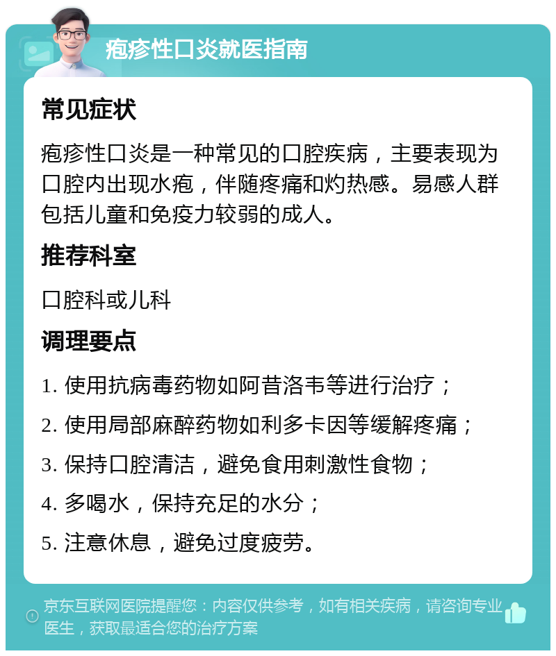 疱疹性口炎就医指南 常见症状 疱疹性口炎是一种常见的口腔疾病，主要表现为口腔内出现水疱，伴随疼痛和灼热感。易感人群包括儿童和免疫力较弱的成人。 推荐科室 口腔科或儿科 调理要点 1. 使用抗病毒药物如阿昔洛韦等进行治疗； 2. 使用局部麻醉药物如利多卡因等缓解疼痛； 3. 保持口腔清洁，避免食用刺激性食物； 4. 多喝水，保持充足的水分； 5. 注意休息，避免过度疲劳。