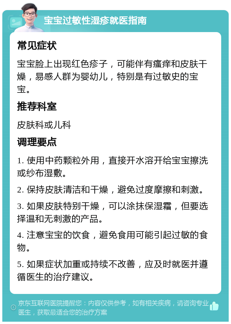 宝宝过敏性湿疹就医指南 常见症状 宝宝脸上出现红色疹子，可能伴有瘙痒和皮肤干燥，易感人群为婴幼儿，特别是有过敏史的宝宝。 推荐科室 皮肤科或儿科 调理要点 1. 使用中药颗粒外用，直接开水溶开给宝宝擦洗或纱布湿敷。 2. 保持皮肤清洁和干燥，避免过度摩擦和刺激。 3. 如果皮肤特别干燥，可以涂抹保湿霜，但要选择温和无刺激的产品。 4. 注意宝宝的饮食，避免食用可能引起过敏的食物。 5. 如果症状加重或持续不改善，应及时就医并遵循医生的治疗建议。